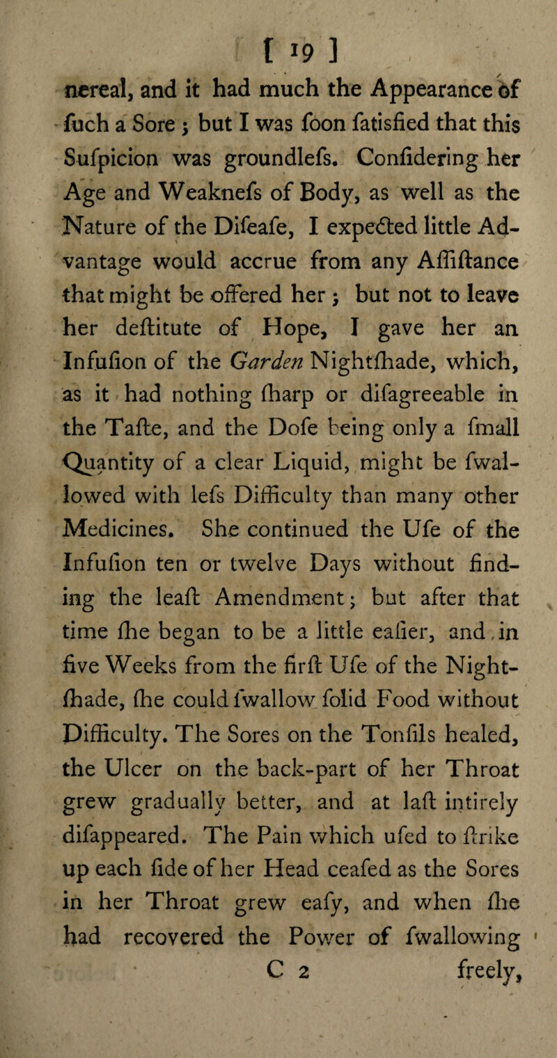 nereai, and it had much the Appearance of fuch a Sore •> but I was foon fatisfied that this Sufpicion was groundlefs. Confidering her Age and Weaknefs of Body, as well as the Nature of the Difeafe, I expedted little Ad¬ vantage would accrue from any Affiftance that might be offered her j but not to leave her deflitute of Hope, I gave her an Infufion of the Garden Nightfhade, which, as it had nothing fharp or difagreeable in the Tafte, and the Dofe being only a fmall Quantity of a clear Liquid, might be fwal- lowed with lefs Difficulty than many other Medicines. She continued the Ufe of the Infufion ten or twelve Days without find¬ ing the leaft Amendment • but after that time fhe began to be a little eaiier, and , in five Weeks from the firfl Ufe of the Night¬ fhade, (lie could 1 wallow folid Food without Difficulty. The Sores on the Tonfils healed, the Ulcer on the back-part of her Throat grew gradually better, and at laft intirely difappeared. The Pain which ufed to ftrike up each fide of her Head ceafed as the Sores in her Throat grew eafy, and when fhe had recovered the Power of fwallowing :, * C 2 freely,