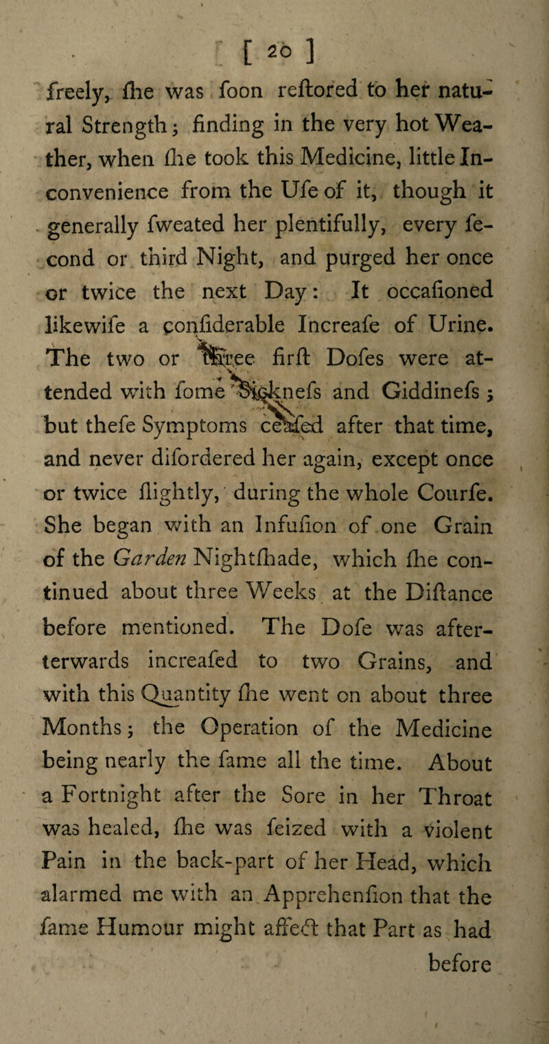 freely, fhe was foon reftored to her natu¬ ral Strength; finding in the very hot Wea¬ ther, when die took this Medicine, little In¬ convenience from the Ufe of it, though it generally fweated her plentifully, every fe- cond or third Night, and purged her once or twice the next Day: It occafioned like wife a confiderable Increafe of Urine. The two or 1fe.ee firft Dofes were at¬ tended with fome o^^nefs and Giddinefs; but thefe Symptoms cekfed after that time, and never difordered her again, except once or twice fiightly, during the whole Courfe. She began with an Infufion of one Grain of the Garden Nightfhade, which file con¬ tinued about three Weeks at the Difiance before mentioned. The Dofe was after- terwards increafed to two Grains, and with this Quantity (he went on about three Months; the Operation of the Medicine being nearly the fame all the time. About a Fortnight after the Sore in her Throat was healed, fhe was feized with a violent Pain in the back-part of her Head, which alarmed me with an Apprehenfion that the fame Humour might afFeft that Part as had before i