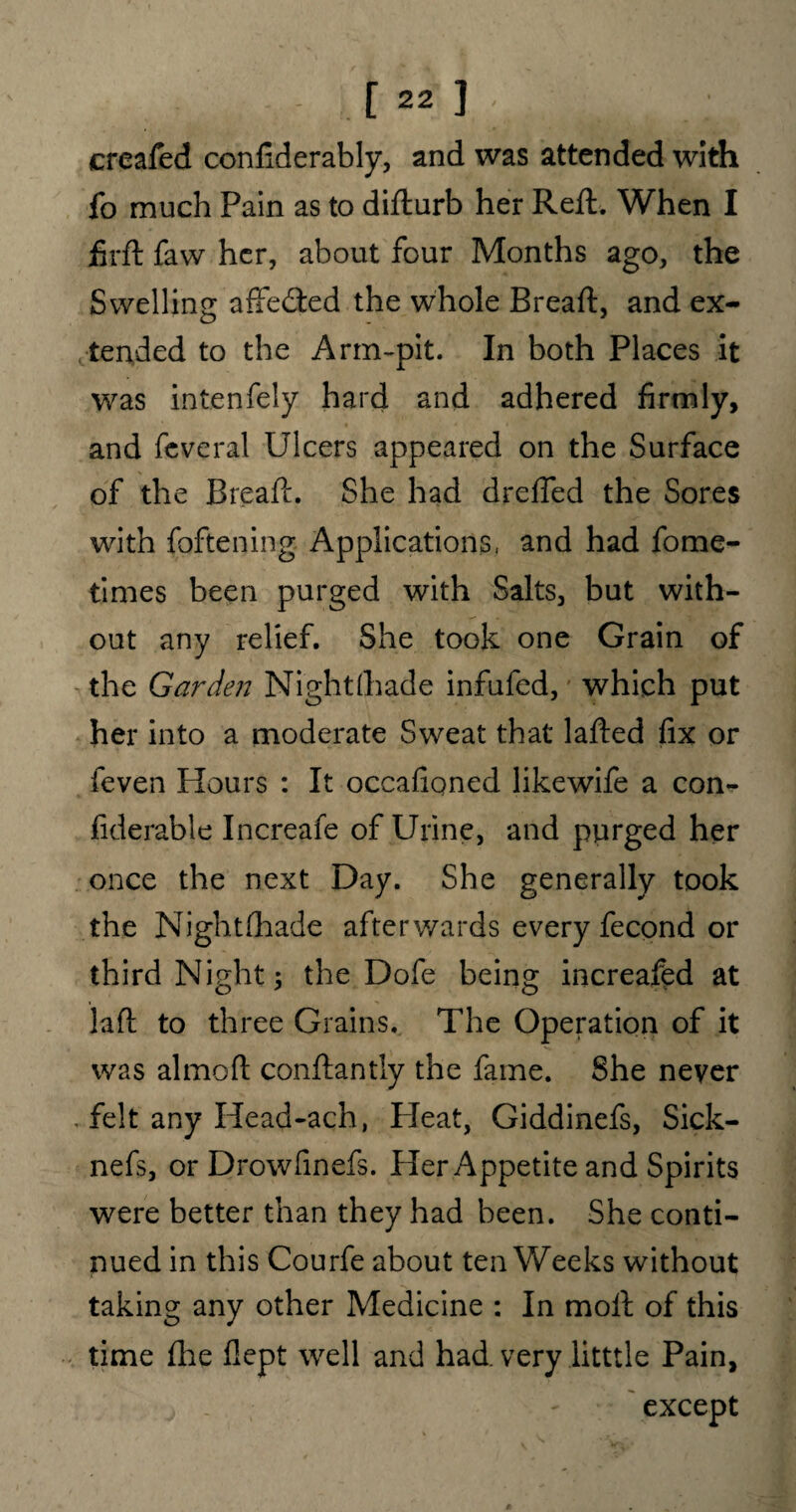 creafed confiderably, and was attended with fo much Pain as to difturb her Reft. When I jfirft faw her, about four Months ago, the Swelling affedted the whole Breaft, and ex¬ tended to the Arm-pit. In both Places it was intenfely hard and adhered firmly, and feveral Ulcers appeared on the Surface of the Breaft. She had dreffed the Sores with foftening Applications, and had fome- times been purged with Salts, but with¬ out any relief. She took one Grain of the Garden Nightfliade infufed, which put her into a moderate Sweat that lafted fix or feven Hours : It occafioned likewife a con- fiderable Increafe of Urine, and purged her once the next Day. She generally took the Night (hade afterwards every fecond or third Night; the Dofe being increafed at laft to three Grains. The Operation of it was almoft conftantly the fame. She never . felt any Head-ach, Pleat, Giddinefs, Sick- nefs, or Drowfinefs. Her Appetite and Spirits were better than they had been. She conti¬ nued in this Courfe about ten Weeks without taking any other Medicine : In moft of this time flie flept well and had very litttle Pain, except