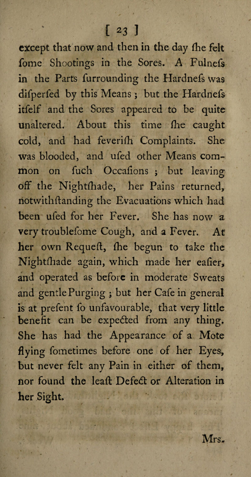 except that now and then in the day fhe felt fome Shootings in the Sores. A Fulnefs in the Parts furrounding the Hardnefs was difperfed by this Means ; but the Hardnefs itfelf and the Sores appeared to be quite unaltered. About this time file caught cold, and had feverifh Complaints. She was blooded, and ufed other Means com- mon on fuch Occafions ; but leaving off the Nightfhade, her Pains returned, notwithftanding the Evacuations which had been ufed for her Fever. She has now a very troublefome Cough, and a Fever. At her own Requeft, file begun to take the Nightfhade again, which made her eafier, and operated as before in moderate Sweats and gentle Purging ; but her Cafe in general is at prefent fo unfavourable, that very little benefit can be expected from any thing. She has had the Appearance of a Mote flying fometimes before one of her Eyes, but never felt any Pain in either of them, nor found the lead: Defeat or Alteration in her Sight. Mrs*