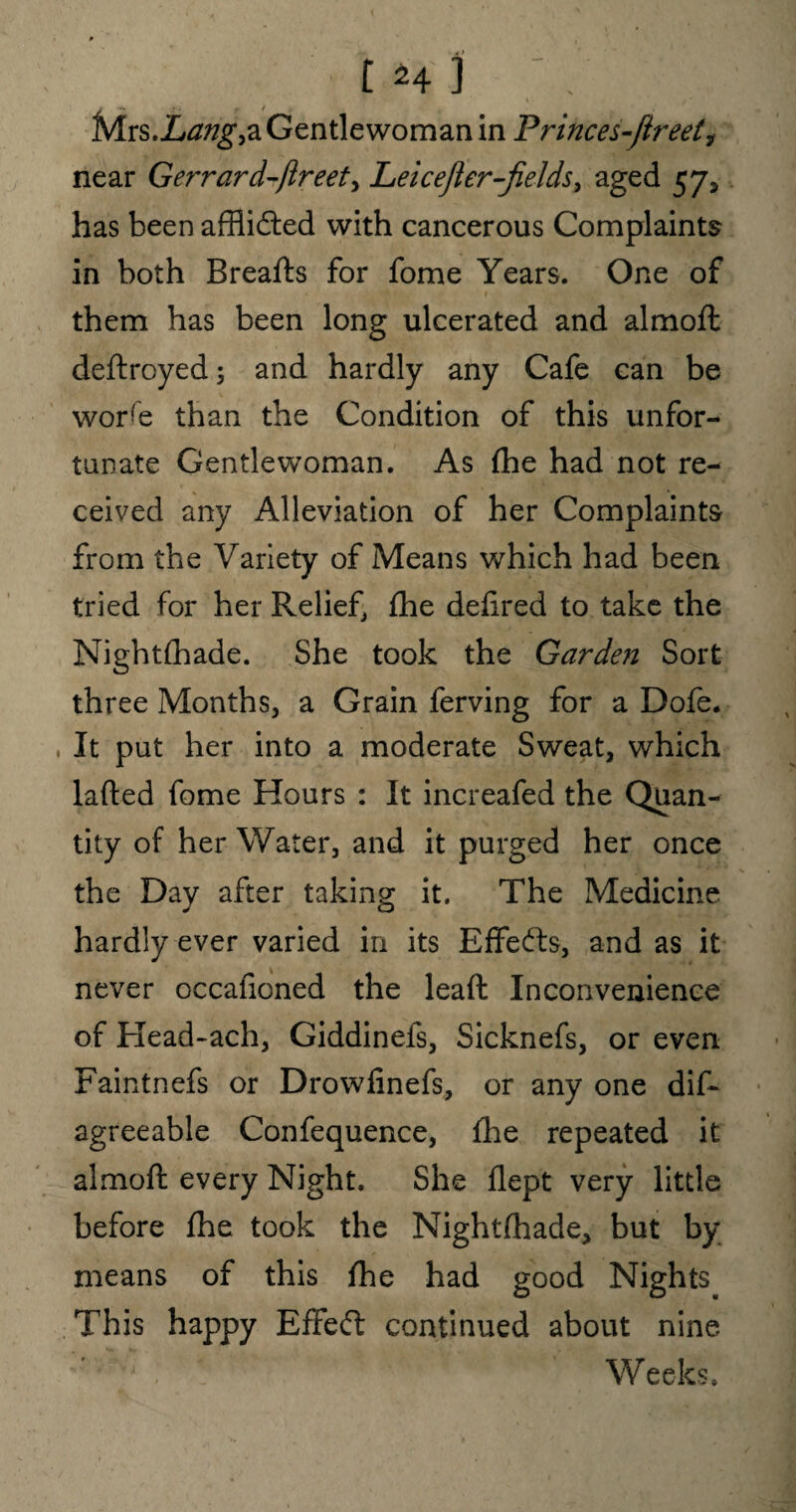 t *41 ; Mrs.Lang,a Gentlewoman in Princes-Jireet^ near Gerrard-jlreet> Leicefler-fields, aged 57, has been afflidted with cancerous Complaints in both Breafts for fome Years. One of them has been long ulcerated and almoft deftroyed; and hardly any Cafe can be wore than the Condition of this unfor¬ tunate Gentlewoman. As fhe had not re¬ ceived any Alleviation of her Complaints from the Variety of Means which had been tried for her Relief, fhe defired to take the Nightfhade. She took the Garden Sort three Months, a Grain ferving for a Dofe. It put her into a moderate Sweat, which lafted fome Hours : It increafed the Quan¬ tity of her Water, and it purged her once the Day after taking it. The Medicine hardly ever varied in its Effects, and as it never occafioned the leaft Inconvenience of Head-ach, Giddinefs, Sicknefs, or even Faintnefs or Drowfinefs, or any one dis¬ agreeable Confequence, fhe repeated it almoft every Night. She flept very little before fhe took the Nightfhade* but by means of this fhe had good Nights This happy Effect continued about nine Weeks.