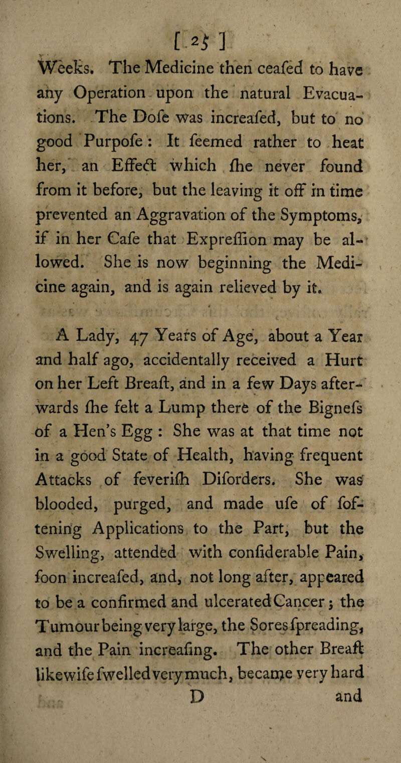 [-2$ ] Weeks. The Medicine then ceafed to have any Operation upon the natural Evacua¬ tions. The Dofe was increafed, but to no good Purpofe : It feemed rather to heat her, an Effed: which fhe never found from it before, but the leaving it off in time prevented an Aggravation of the Symptoms, if in her Cafe that Expreffion may be al¬ lowed. She is now beginning the Medi¬ cine again, and is again relieved by it. J 4 k ' ’*' • • • v „ 1 \ * * *• • • '• t . . % A Lady, 47 Years of Age, about a Year and half ago, accidentally received a Hurt on her Left Breaft, and in a few Days after¬ wards fhe felt a Lump there of the Bignefs of a Hen’s Egg : She was at that time not in a good State of Health, having frequent Attacks of feverifh Diforders. She was blooded, purged, and made ufe of fof- tening Applications to the Part, but the Swelling, attended with confiderable Pain, foon increafed, and, not long after, appeared to be a confirmed and ulcerated Cancer; the * ~ * Tumour being very large, the Sores fpreading, and the Pain increafing. The other Breaft like wife fwelled very much, became yery hard D and s