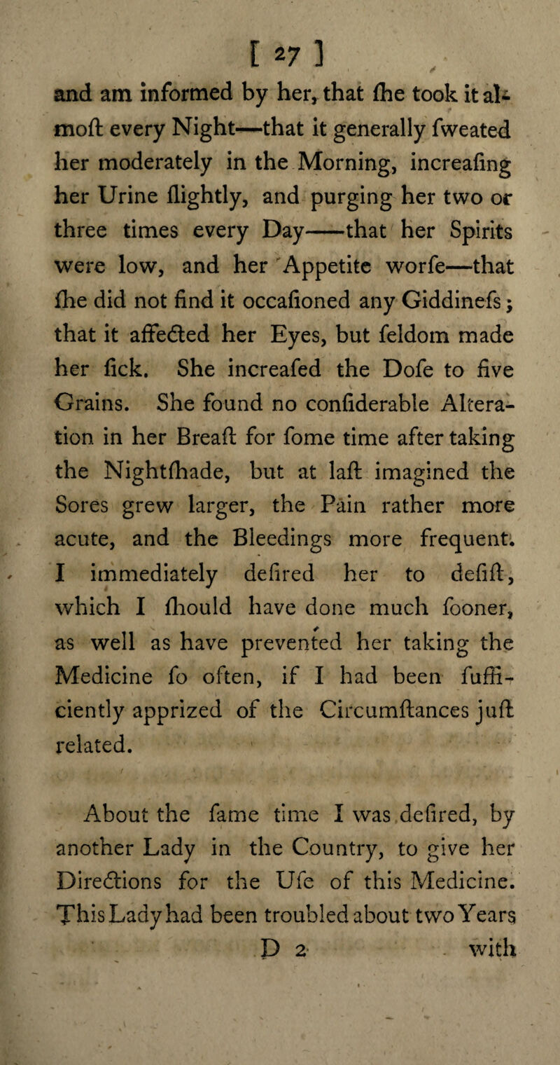 and am informed by her, that (he took it aU f moft every Night—that it generally fweated her moderately in the Morning, increafing her Urine llightly, and purging her two or three times every Day-that her Spirits were low, and her Appetite worfe—that fhe did not find it occafioned any Giddinefs; that it affedted her Eyes, but feldom made her fick. She increafed the Dofe to five Grains. She found no confiderable Altera¬ tion in her Bread for fome time after taking the Nightfhade, but at laft imagined the Sores grew larger, the Pain rather more acute, and the Bleedings more frequent. I immediately defired her to defift, which I fhould have done much fooner, as well as have prevented her taking the Medicine fo often, if I had been fufii- ciently apprized of the Circumftances juft related. i / '■ i About the fame time I was defired, by another Lady in the Country, to give her Diredtions for the Ufe of this Medicine. This Lady had been troubled about two Years D 2 with