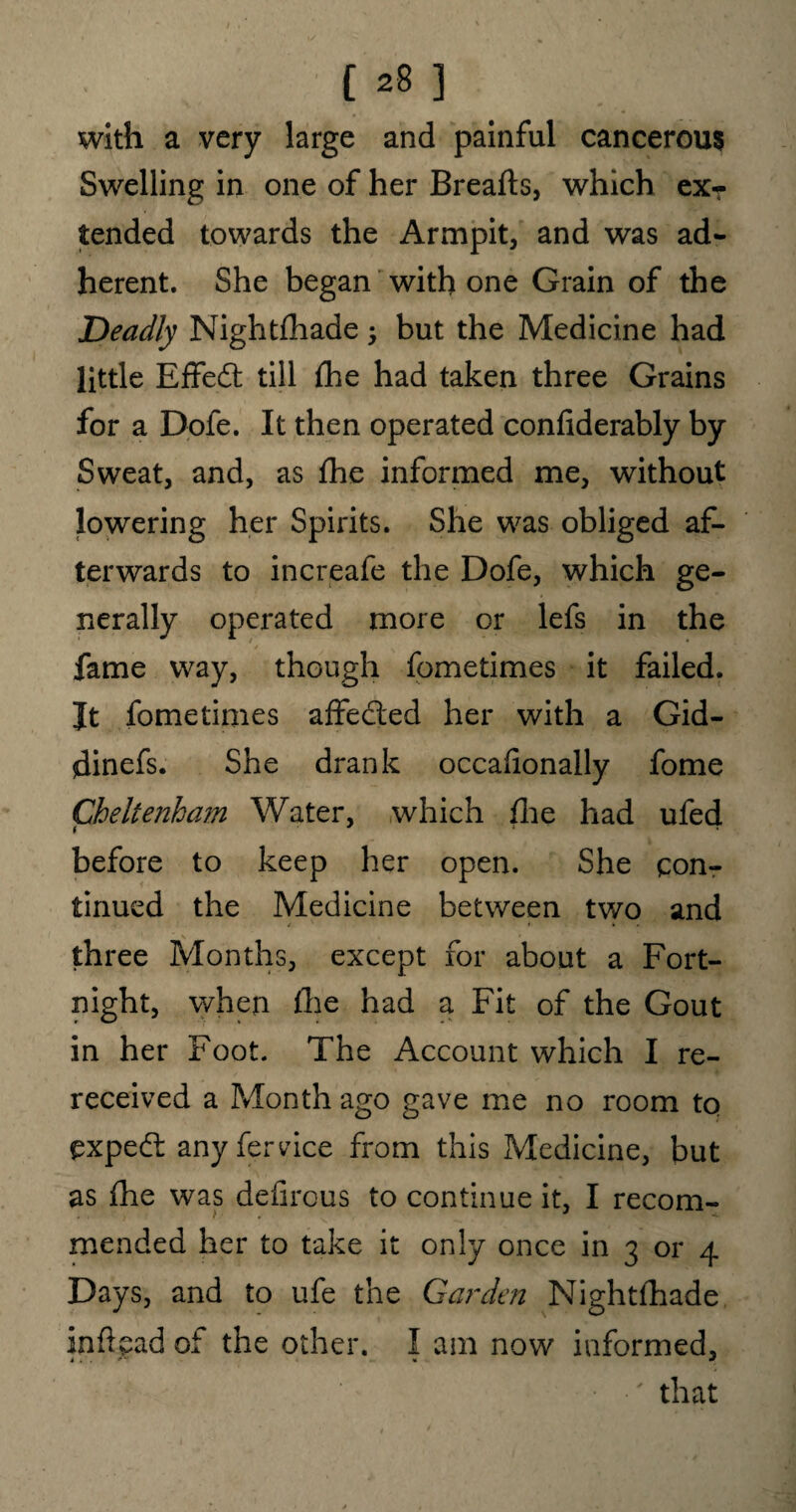 with a very large and painful cancerous Swelling in one of her Breafts, which ex? tended towards the Armpit, and was ad¬ herent. She began with one Grain of the Deadly Nightfhade -y but the Medicine had little Effect till fhe had taken three Grains for a Dofe. It then operated confiderably by Sweat, and, as fhe informed me, without lowering her Spirits. She was obliged af¬ terwards to increafe the Dofe, which ge¬ nerally operated more or lefs in the fame way, though fometimes it failed. It fometimes affeded her with a Gid- dinefs. She drank occallonally fome Cheltenham Water, which fhe had ufed before to keep her open. She con¬ tinued the Medicine between two and three Months, except for about a Fort¬ night, when fhe had a Fit of the Gout in her Foot. The Account which I re¬ received a Month ago gave me no room to exped any fervice from this Medicine, but as fhe was defirous to continue it, I recom¬ mended her to take it only once in 3 or 4 Days, and to ufe the Carden Nightfhade infiead of the other. I am now informed, ' that