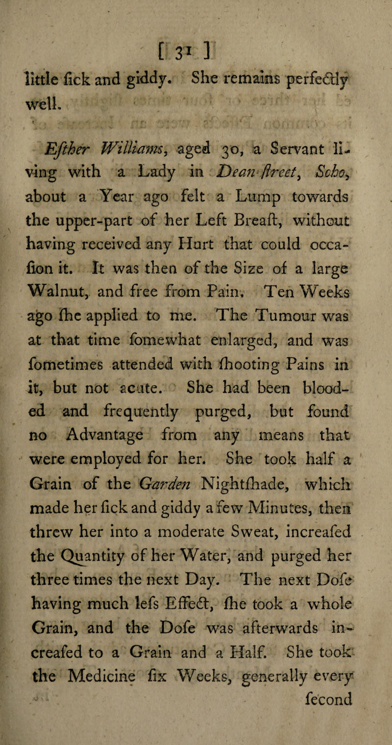 ' [ 3* ] little Tick and giddy. She remains perfectly well. Efther Williams, aged 30, a Servant li¬ ving with a Lady in Dean- /Ireet, Scho, about a Year ago felt a Lump towards the upper-part of her Left Bread:, without having received any Hurt that could occa- fion it. It was then of the Size of a large Walnut, and free from Pain. Ten Weeks ago (he applied to me. The Tumour was at that time fomewhat enlarged, and was fometimes attended with (hooting Pains in it, but not acute. She had been blood¬ ed and frequently purged, but found no Advantage from any means that were employed for her. She took half a Grain of the Garden Nightfhade, which made her lick and giddy a few Minutes, then threw her into a moderate Sweat, increafed the Quantity of her Water, and purged her three times the next Day. The next Dofe having much lefs Effedt, (he took a whole Grain, and the Dofe was afterwards in¬ creafed to a Grain and a Half. She took the Medicine fix Weeks, generally every fecond