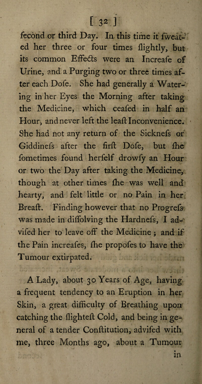 fecond or third Day. In this time it fweat- ed her three or four times flightly, but its common Effedts were an Increafe of Urine, and a Purging two or three times af¬ ter each Dofe. She had generally a Water- • ing in her Eyes the Morning after taking the Medicine, which ceafed in half an Hour, and never left the leaft Inconvenience. She had not any return of the Sicknefs or Giddinefs after the firft Dofe, but fhe fometimes found herfelf drowfy an Hour or two the Day after taking the Medicine, though at other times fhe was well and hearty, and felt little or no Pain in her Breaft. Finding however that no Progrefs was made in diffolving the Hardnefs, I ad- vifed her to leave off the Medicine ; and if the Pain increafes, fhe propofes to have the Tumour extirpated. A Lady, about 30 Years of Age, having a frequent tendency to an Eruption in her Skin, a great difficulty of Breathing upon catching the flighted: Cold, and being in ge¬ neral of a tender Conftitution, advifed with me, three Months ago, about a Tumour in