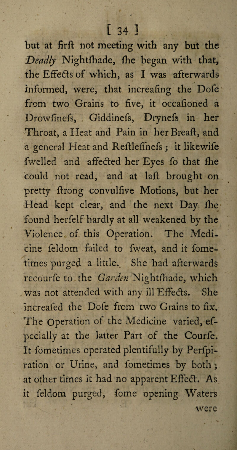  ' * ^ * . ■ • ' * * * A*.' MiAyHHBf' but at firft not meeting with any but the Deadly Nightfhade, (he began with that, the Effects of which, as I was afterwards informed, were, that increafing the Dofe from two Grains to five, it occafioned a Drowfinefs, Giddinefs, Drynefs in her Throat, a Heat and Pain in her Bread, and a general Heat and Reitleffnefs; it likewife fwelled and affedted her Eyes fo that fhe could not read, and at laft brought on pretty ftrong convulfive Motions, but her Plead kept clear, and the next Day fhe found herfelf hardly at all weakened by the Violence of this Operation. The Medi¬ cine feldom failed to fweat, and it fome¬ times purged a little.. She had afterwards recourfe to the Garden Nightfhade, which was not attended with any ill Effedts. She increafed the Dofe from two Grains to fix. The Operation of the Medicine varied, ef- pecially at the latter Part of the Courfe. It fometimes operated plentifully by Perfpi- ration or Urine, and fometimes by both ; at other times it had no apparent Effedt. As it feldom purged, feme opening Waters were