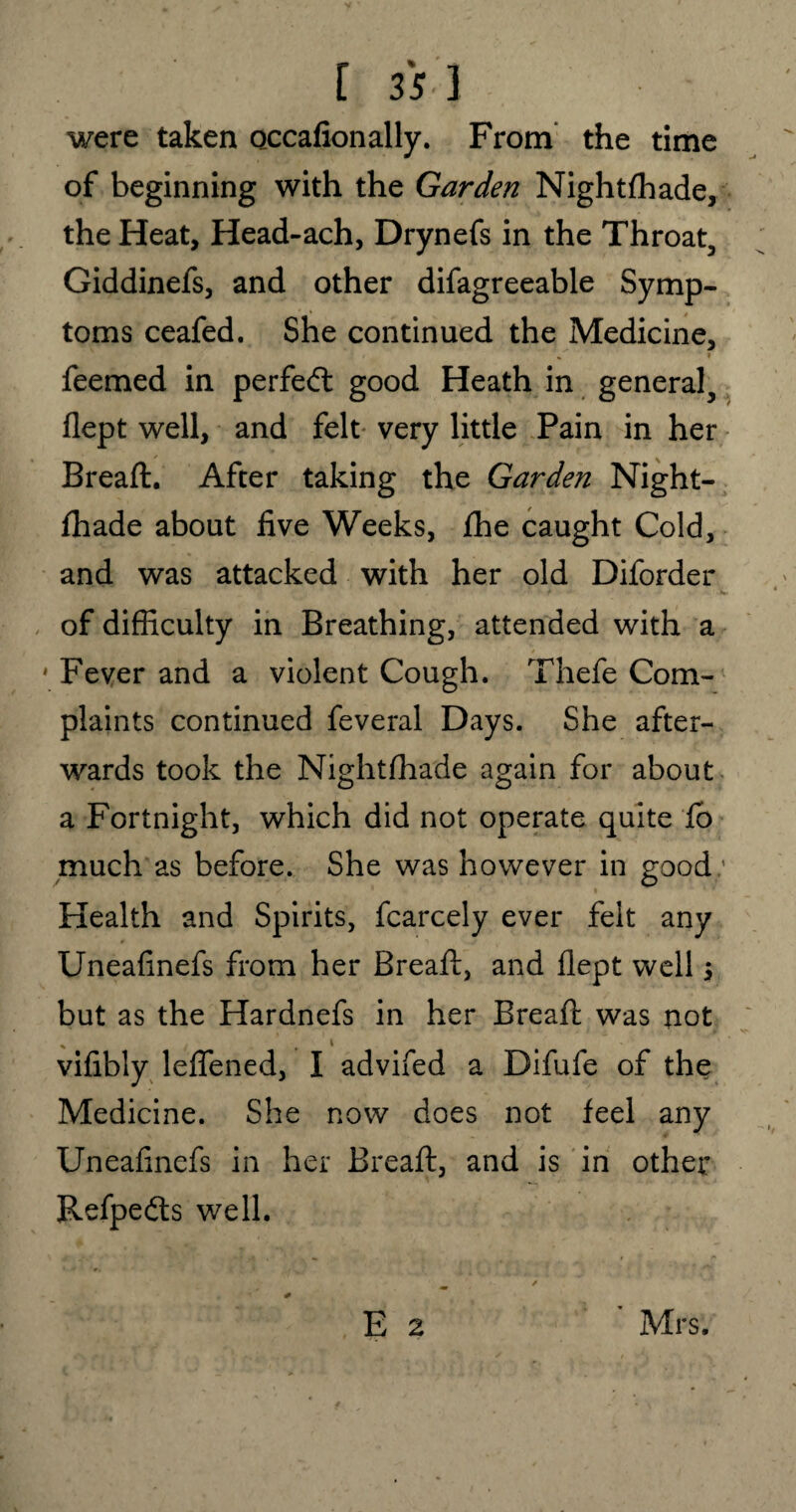 were taken occafionally. From the time of beginning with the Garden Nightfhade, the Heat, Head-ach, Drynefs in the Throat, Giddinefs, and other difagreeable Symp¬ toms ceafed. She continued the Medicine, li $ I feemed in perfect good Heath in general, flept well, and felt very little Pain in her Bread:. After taking the Garden Night¬ fhade about five Weeks, fhe caught Cold, and was attacked with her old Diforder of difficulty in Breathing, attended with a ' Fever and a violent Cough. Thefe Com¬ plaints continued feveral Days. She after¬ wards took the Nightfhade again for about a Fortnight, which did not operate quite fo much as before. She was however in good: i Health and Spirits, fcarcely ever felt any Uneafinefs from her Bread:, and flept well; but as the Hardnefs in her Bread: was not vifibly leflened, I advifed a Difufe of the Medicine. She now does not feel any Uneafinefs in her Bread:, and is in other Refpe&s well.