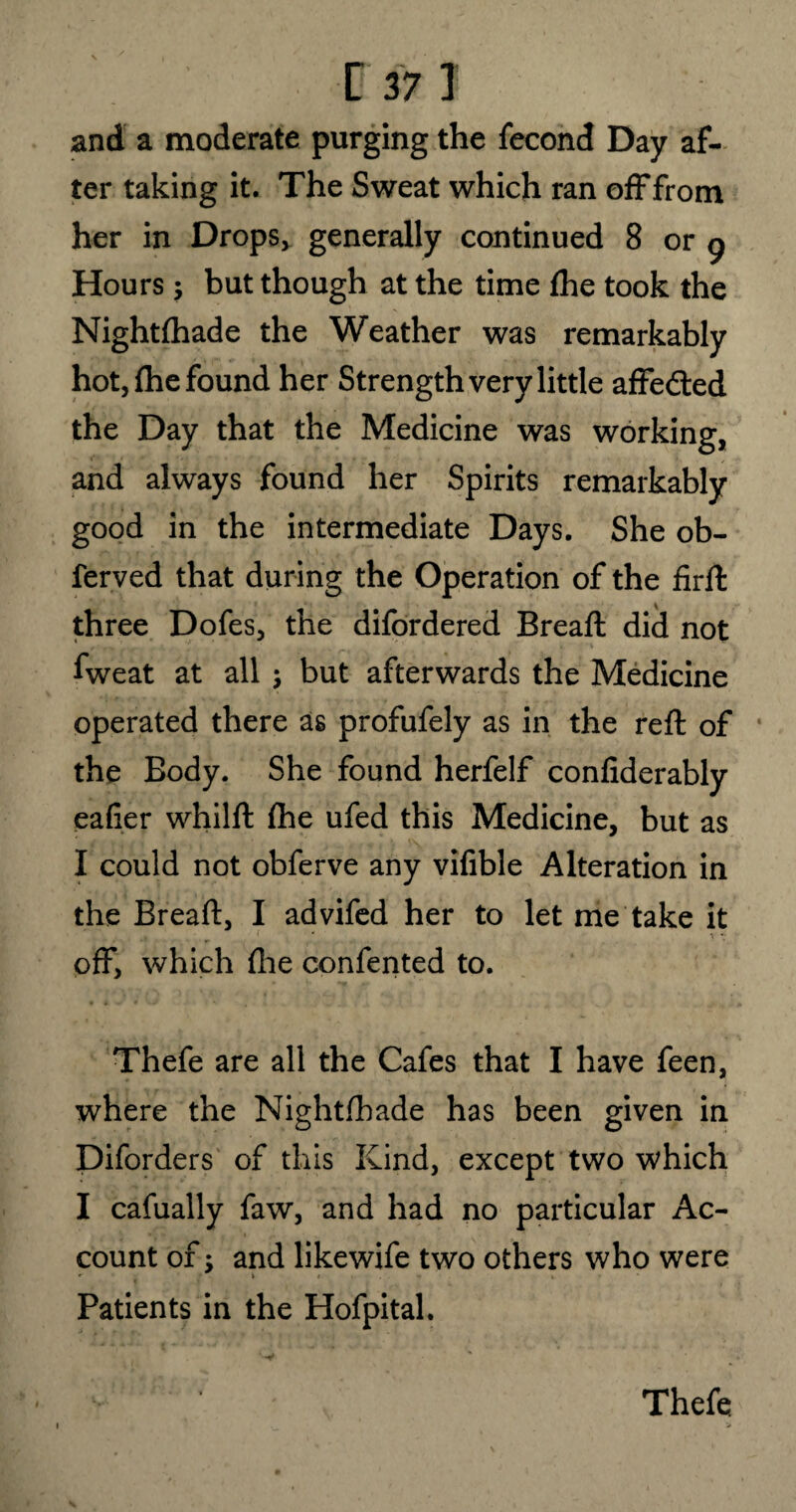 and a moderate purging the fecond Day af¬ ter taking it. The Sweat which ran off from her in Drops* generally continued 8 or g Hours; but though at the time die took the Nightftiade the Weather was remarkably hot, fhe found her Strength very little affe&ed the Day that the Medicine was working, and always found her Spirits remarkably good in the intermediate Days. She ob- ferved that during the Operation of the firft three Dofes, the difordered Bread; did not fweat at all j but afterwards the Medicine operated there as profufely as in the red: of the Body. She found herfelf confiderably eafier whilft fhe ufed this Medicine, but as I could not obferve any vifible Alteration in the Bread:, I advifed her to let me take it off, which die conferred to. Thefe are all the Cafes that I have feen, where the Nightfhade has been given in Diforders of this Kind, except two which I cafually faw, and had no particular Ac¬ count of; and likewife two others who were «■ » » » Patients in the Hofpital. Thefe