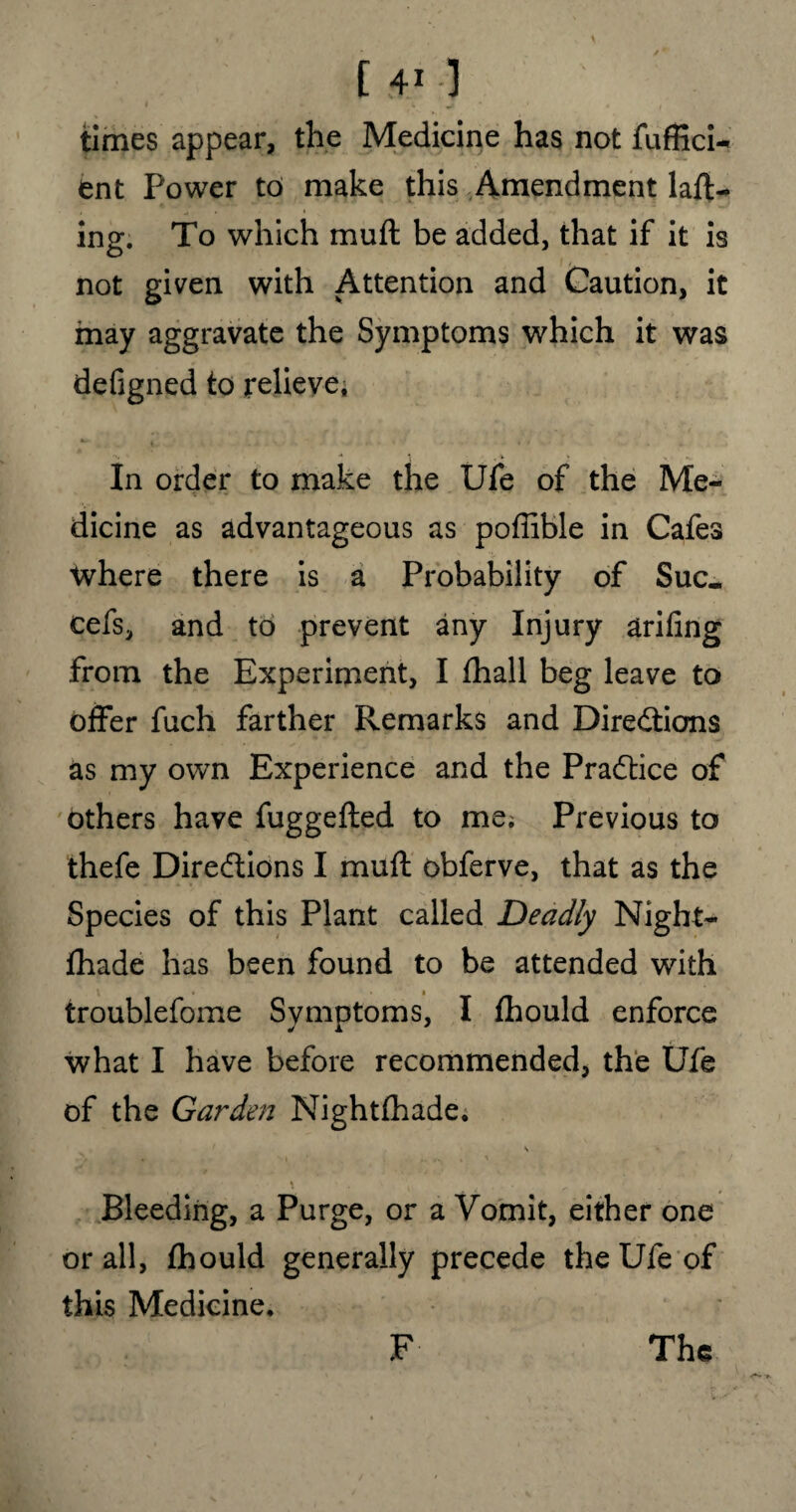 times appear, the Medicine has not fuffici- ent Power to make this Amendment tail¬ ing. To which mull be added, that if it is not given with Attention and Caution, it may aggravate the Symptoms which it was defigned to relieve* *■ t. * * > . In order to make the Ufe of the Me¬ dicine as advantageous as poffible in Cafes where there is a Probability of Sue- cefs, and to prevent any Injury ariling from the Experiment, I fhall beg leave to offer fuch farther Remarks and Directions as my own Experience and the Practice of others have fuggelted to me; Previous to thefe Directions I mult obferve, that as the Species of this Plant called Deadly Night- Ihade has been found to be attended with troublefome Symptoms, I Ihould enforce what I have before recommended, the Ufe of the Garden Nightlhade. \ Bleeding, a Purge, or a Vomit, either one or all, Ihould generally precede the Ufe of this Medicine, F The