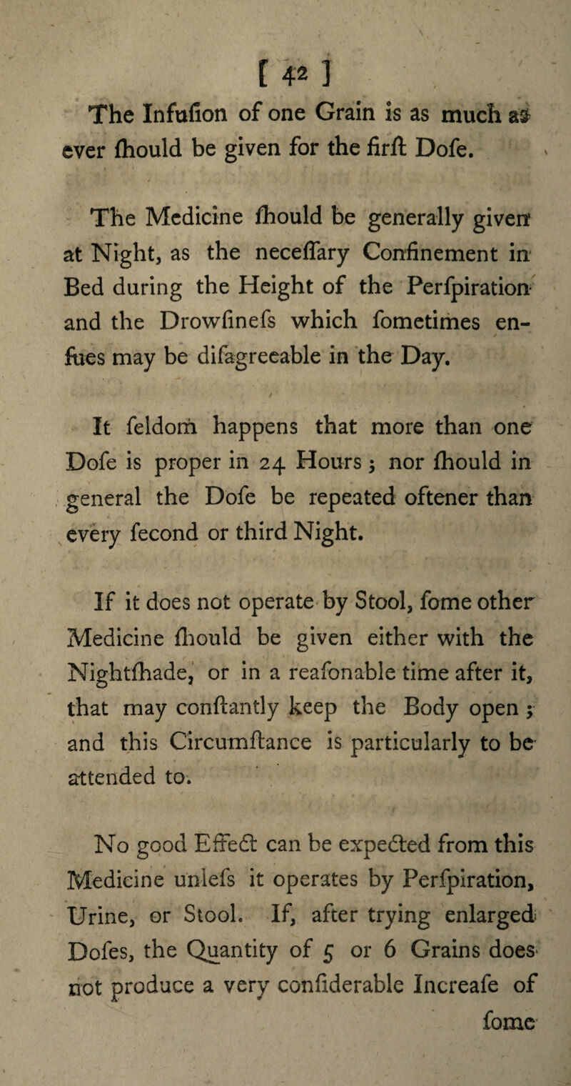 \ The Infufion of one Grain is as much a£ ever fhould be given for the firft Dofe. The Medicine fhould be generally given: at Night, as the neceflary Confinement in Bed during the Height of the Perfpiration and the Drowfinefs which fometimes en- foes may be difagreeable in the Day. - • ' / ' • b J v ^ * It feldorii happens that more than one Dofe is proper in 24 Hours ; nor fhould in general the Dofe be repeated oftener than every fecond or third Night. If it does not operate by Stool, fome other Medicine fhould be given either with the Nightfhade, or in a reafonable time after it, that may conftantly keep the Body open ; and this C'ircumfLance is particularly to be attended to. No good Effedt can be expedted from this Medicine unlefs it operates by Perfpiration, Urine, or Stool. If, after trying enlarged Dofes, the Quantity of 5 or 6 Grains does not produce a very confiderable Increafe of fome