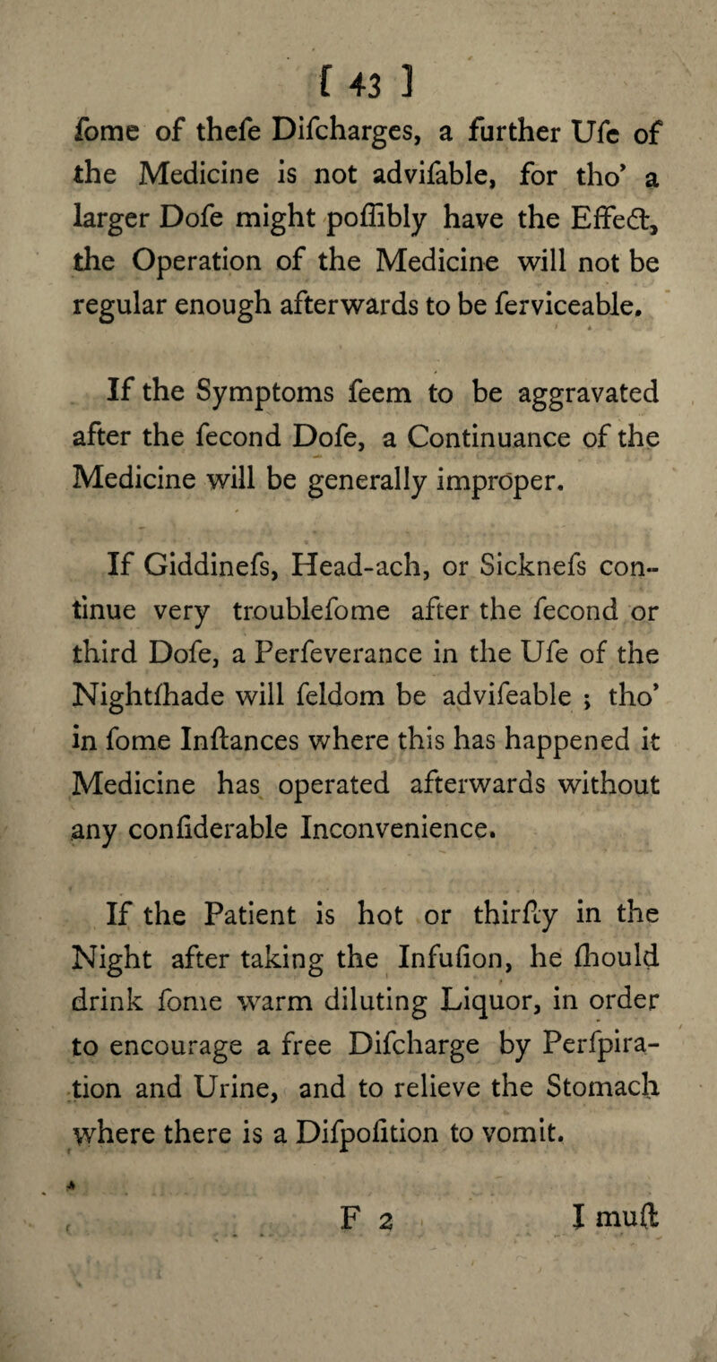 r 431 fome of thefe Difcharges, a farther Ufe of the Medicine is not advifable, for tho* a larger Dofe might poffibly have the Effedt, the Operation of the Medicine will not be regular enough afterwards to be ferviceable. * * .. If the Symptoms feem to be aggravated after the fecond Dofe, a Continuance of the Medicine will be generally improper. If Giddinefs, Head-ach, or Sicknefs con¬ tinue very trouble fome after the fecond or third Dofe, a Perfeverance in the Ufe of the Nightfhade will feldom be advifeable ; tho* in fome Inftances where this has happened it Medicine has operated afterwards without any confiderable Inconvenience. If the Patient is hot or thirfly in the Night after taking the Infufion, he fhould drink fome warm diluting Liquor, in order to encourage a free Difcharge by Perfpira- tion and Urine, and to relieve the Stomach where there is a Difpoiition to vomit. F 2 r I mu(l