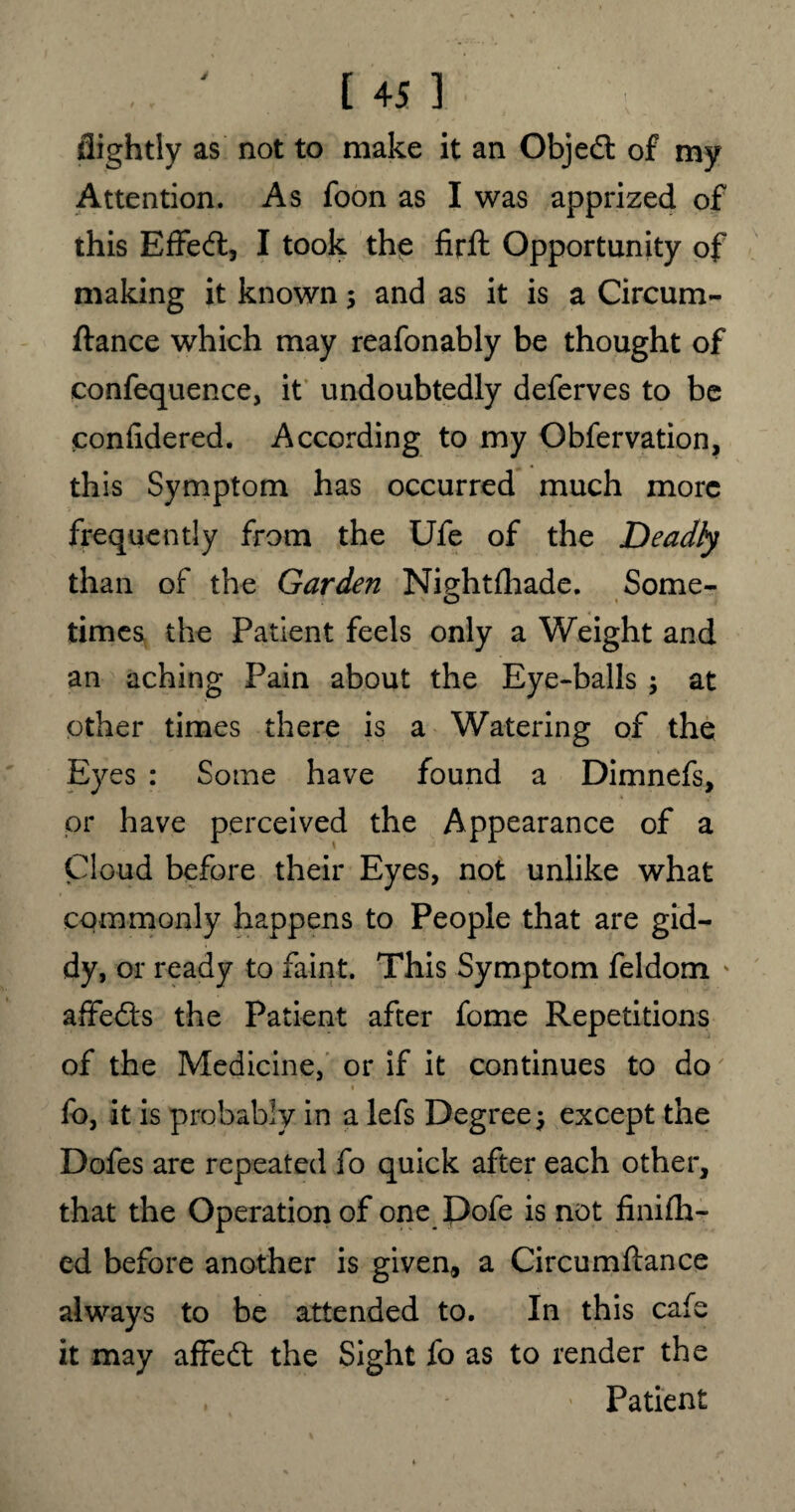 flightly as not to make it an Objedt of my Attention. As foon as I was apprized of this Effedl, I took the firft Opportunity of making it known ; and as it is a Circum- ftance which may reafonably be thought of eonfequence, it undoubtedly deferves to be confidered. According to my Obfervation, this Symptom has occurred much more frequently from the Ufe of the Deadly than of the Garden Ni?htfhade. Some- o times the Patient feels only a Weight and an aching Pain about the Eye-balls ; at other times there is a Watering of the Eyes : Some have found a Dimnefs, or have perceived the Appearance of a Cloud before their Eyes, not unlike what commonly happens to People that are gid¬ dy, or ready to faint. This Symptom feldom ' affedts the Patient after fome Repetitions of the Medicine, or if it continues to do % ■ ' fo, it is probably in a lefs Degree; except the Dofes are repeated fo quick after each other, that the Operation of one Dofe is not finifh- ed before another is given, a Circumftance always to be attended to. In this cafe it may affedt the Sight fo as to render the Patient