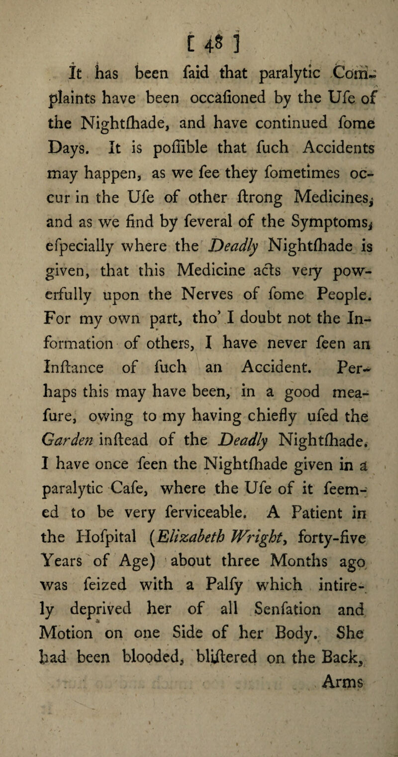 It has been faid that paralytic Com- • /% plaints have been occafioned by the Ufe of the Nightshade, and have continued forae Days. It is poffible that fuch Accidents may happen, as we fee they fometimes oc¬ cur in the Ufe of other ftrong Medicines* and as we find by feveral of the Symptoms* efpecially where the Deadly Nightlhade is given, that this Medicine acts very pow¬ erfully upon the Nerves of fome People. For my own part, tho’ I doubt not the In¬ formation of others, I have never feen an Inftance of fuch an Accident. Per~ haps this may have been, in a good mea- fure, owing to my having chiefly ufed the Garde?! inftead of the Deadly Nightlhade. I have once feen the Nightfhade given in a paralytic Cafe, where the Ufe of it feem- ed to be very ferviceable. A Patient in the Plofpital (Elizabeth Wright, forty-five Years of Age) about three Months ago was feized with a Palfy which intire- ly deprived her of all Senfation and Motion on one Side of her Body. She bad been blooded, bliitered on the Back, Arms