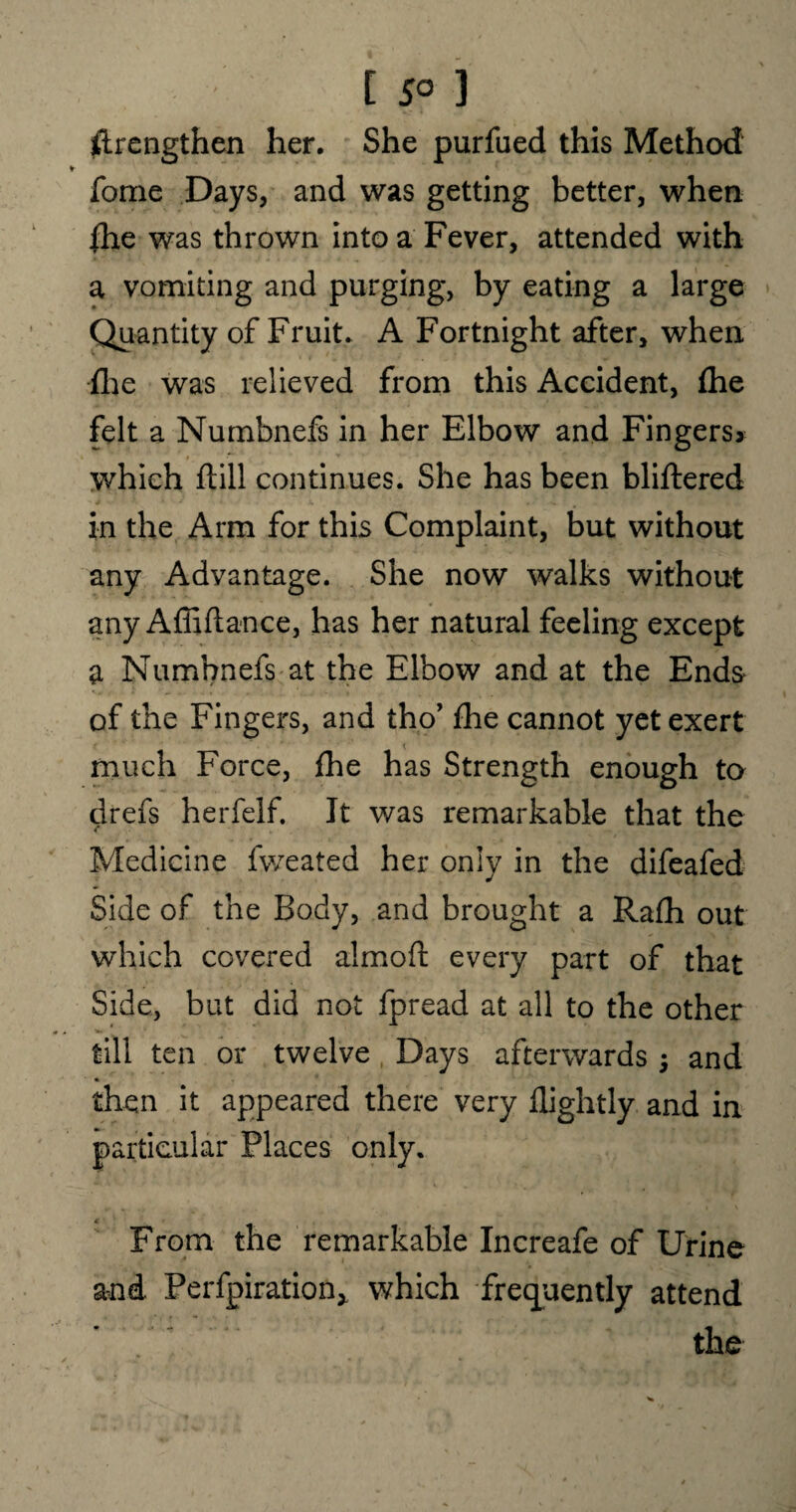 [ 5° 3 ftrengthen her. She purfued this Method forne Days, and was getting better, when {he was thrown into a Fever, attended with a vomiting and purging, by eating a large Quantity of Fruit. A Fortnight after, when {lie was relieved from this Accident, fhe felt a Numbnefs in her Elbow and Fingers* which ftill continues. She has been bliftered in the Arm for this Complaint, but without any Advantage. She now walks without any Affiftance, has her natural feeling except a Numbnefs at the Elbow and at the Ends of the Fingers, and tho’ fhe cannot yet exert much Force, fhe has Strength enough to drefs herfelf. It was remarkable that the Medicine fweated her only in the difeafed Side of the Body, and brought a Rafh out which covered almoft every part of that Side, but did not fpread at all to the other till ten or twelve Days afterwards ; and % then it appeared there very flightly and in particular Places only. From the remarkable Increafe of Urine and Perfpiration* which frequently attend the