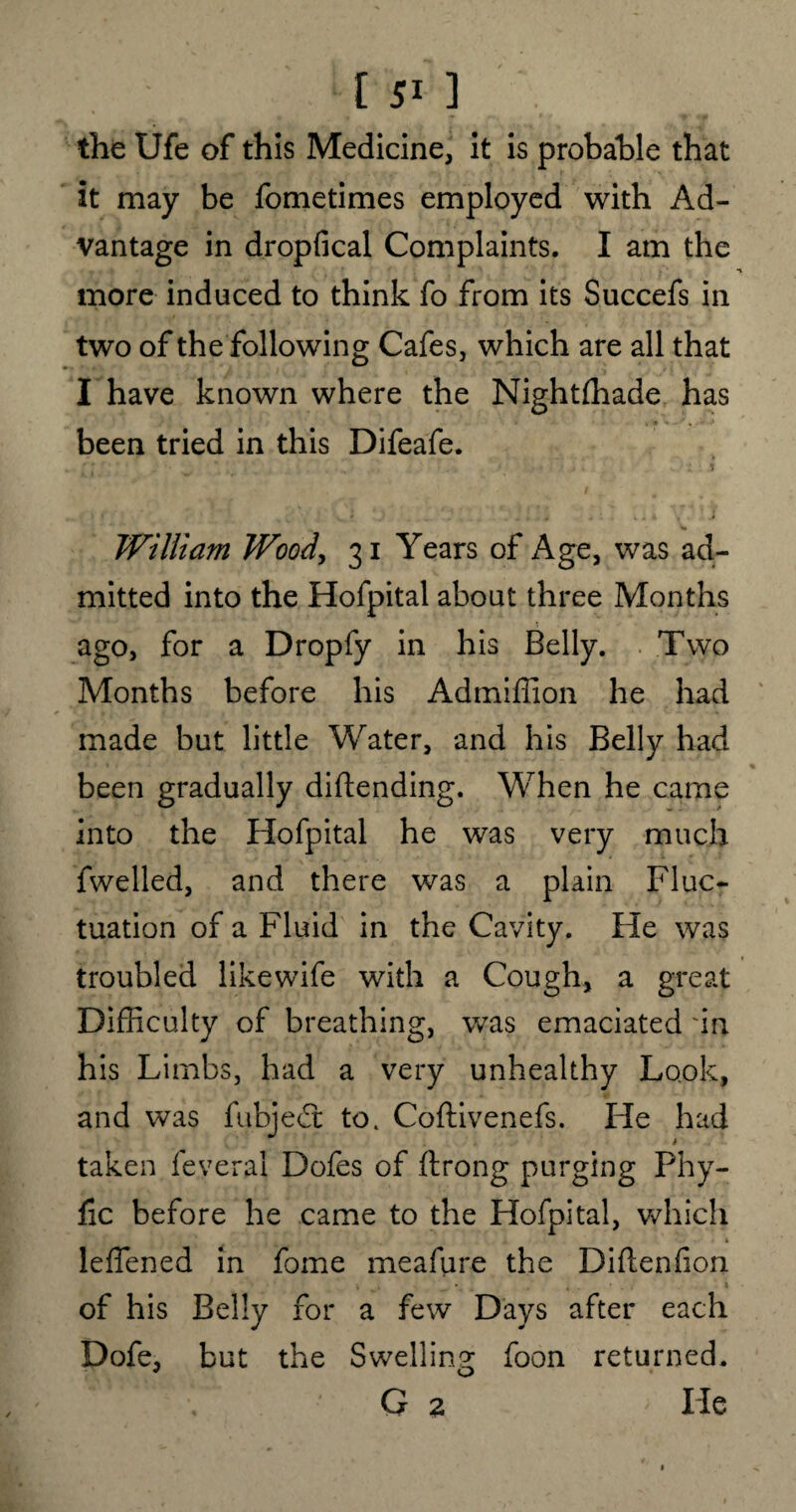 the Ufe of this Medicine, it is probable that it may be fometimes employed with Ad¬ vantage in dropfical Complaints. I am the more induced to think fo from its Succefs in two of the following Cafes, which are all that I have known where the Nightfhade has been tried in this Difeafe. I - . ■ • • i w William Wood, 31 Years of Age, was ad¬ mitted into the Hofpital about three Months ago, for a Dropfy in his Belly. Two Months before his Admiffion he had made but little Water, and his Belly had been gradually diftending. When he came into the Hofpital he was very much fwelled, and there was a plain Fluc¬ tuation of a Fluid in the Cavity. He was troubled likewife with a Cough, a great Difficulty of breathing, was emaciated 'in his Limbs, had a very unhealthy Look, and was fubjed: to. Coftivenefs. He had taken feveral Dofes of ftrong purging Phy- fic before he came to the Hofpital, which leffened in fame meafure the Difteniion of his Belly for a few Days after each Dofe, but the Swelling foon returned. ' , G 2 He