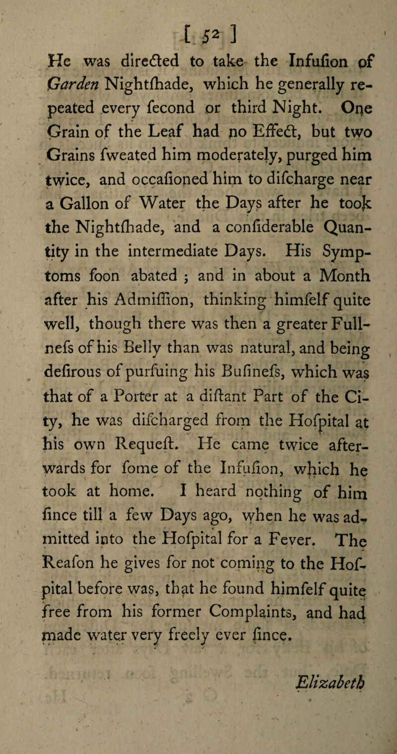 l,B* ] He was dire&ed to take the Infulion of Carden Nightfhade, which he generally re¬ peated every fecond or third Night. Oqe Grain of the Leaf had no Effedt, but two Grains fweated him moderately, purged him twice, and occafioned him to difcharge near a Gallon of Water the Days after he toojc the Nightfhade, and a confiderable Quan¬ tity in the intermediate Days. His Symp¬ toms foon abated 5 and in about a Month after his Admifiion, thinking himfelf quite well, though there was then a greater Full- nefs of his Belly than was natural, and being defirous of purfiling his Bufinefs, which was that of a Porter at a diftant Part of the Ci¬ ty, he was difcharged from the Hofpital at , ■ *■' T his own Requeft. He came twice after¬ wards for fome of the Infulion, which he 1 ** * ' • ' . took at home. I heard nothing of him fince till a few Days ago, when he was ad- * mitted into the Hofpital for a Fever. The Reafon he gives for not coming to the Hof¬ pital before was, that he found himfelf quite free from his former Complaints, and had made water very freely ever fince. .Elizabeth