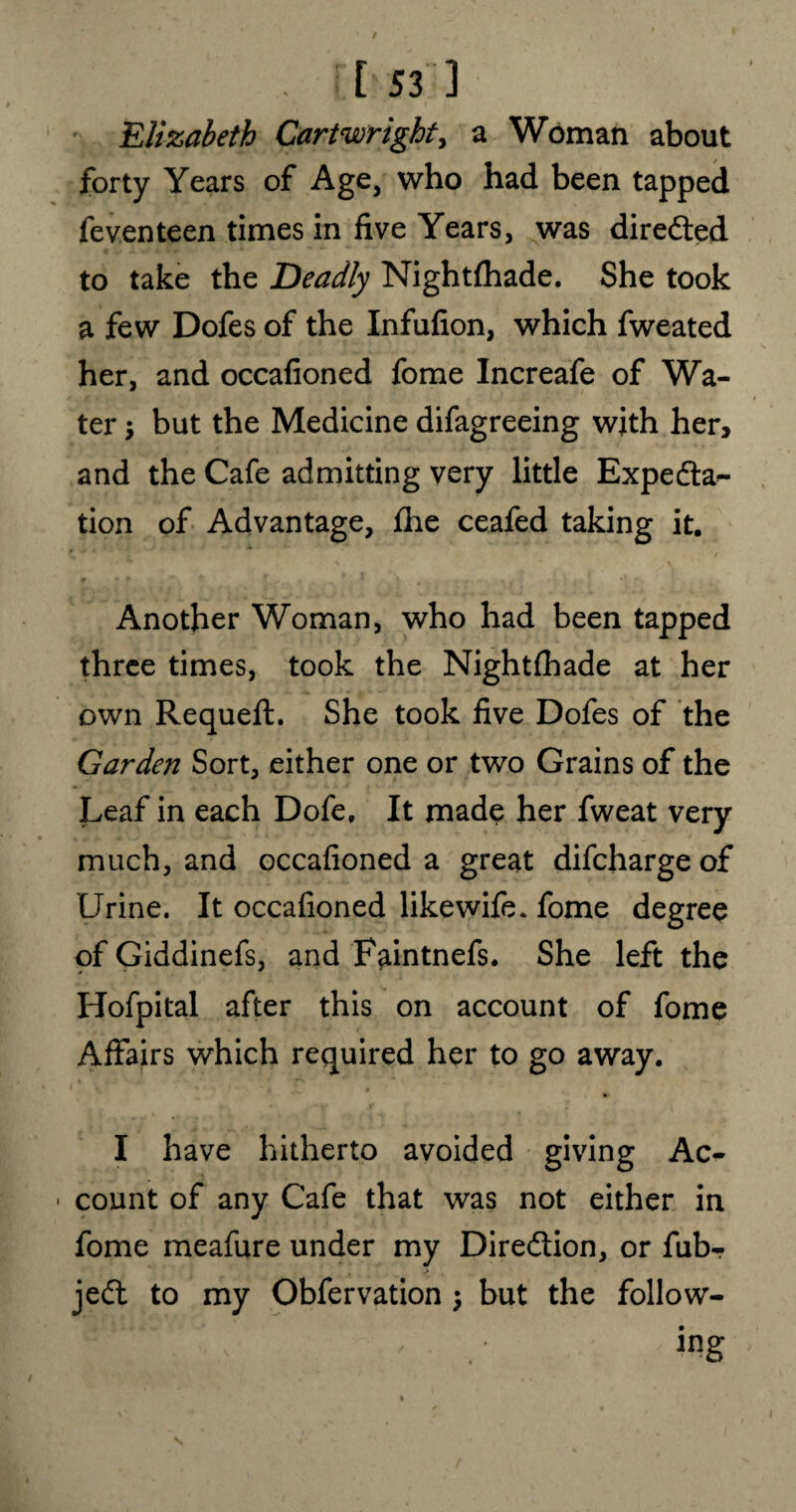 Elizabeth Cartwright, a Woman about forty Years of Age, who had been tapped feventeen times in five Years, was directed to take the Deadly Nightfhade. She took a few Dofes of the Infufion, which fweated her, and occafioned fome Increafe of Wa¬ ter but the Medicine difagreeing with her, and the Cafe admitting very little Expedla^ tion of Advantage, £he ceafed taking it. Another Woman, who had been tapped three times, took the Nightfhade at her own Requeft. She took five Dofes of the Garden Sort, either one or two Grains of the Leaf in each Dofe, It made her fweat very much, and occafioned a great difcharge of Urine. It occafioned likewife. fome degree of Giddinefs, and F^intnefs. She left the Hofpital after this on account of fome Affairs which required her to go away. I have hitherto avoided giving Ac- • count of any Cafe that was not either in fome meafure under my Dire&ion, or fub- jeft to my Obfervation j but the follow- .' ing