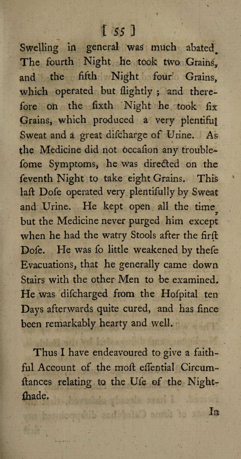 Swelling in general was much abated # The fourth Night he took two Grains* and the fifth Night four Grains, which operated but flightly ; and there¬ fore on the fixth Night he took fix Grains, which produced a very plentiful Sweat and a great difcharge of Urine. As the Medicine did not occafion any trouble- fome Symptoms, he was dire&ed on the feventh Night to take eight Grains. This laft Dofe operated very plentifully by Sweat and Urine. He kept open all the time but the Medicine never purged him except when he had the watry Stools after the firft Dofe. He was fo little weakened by thefe Evacuations, that he generally came down Stairs with the other Men to be examined. He was difcharged from the Hofpital ten Days afterwards quite cured, and has fince been remarkably hearty and well. Thus I have endeavoured to give a faith¬ ful Account of the mod: effential Circum- fiances relating to the Ufe of the Night- fhade. / la