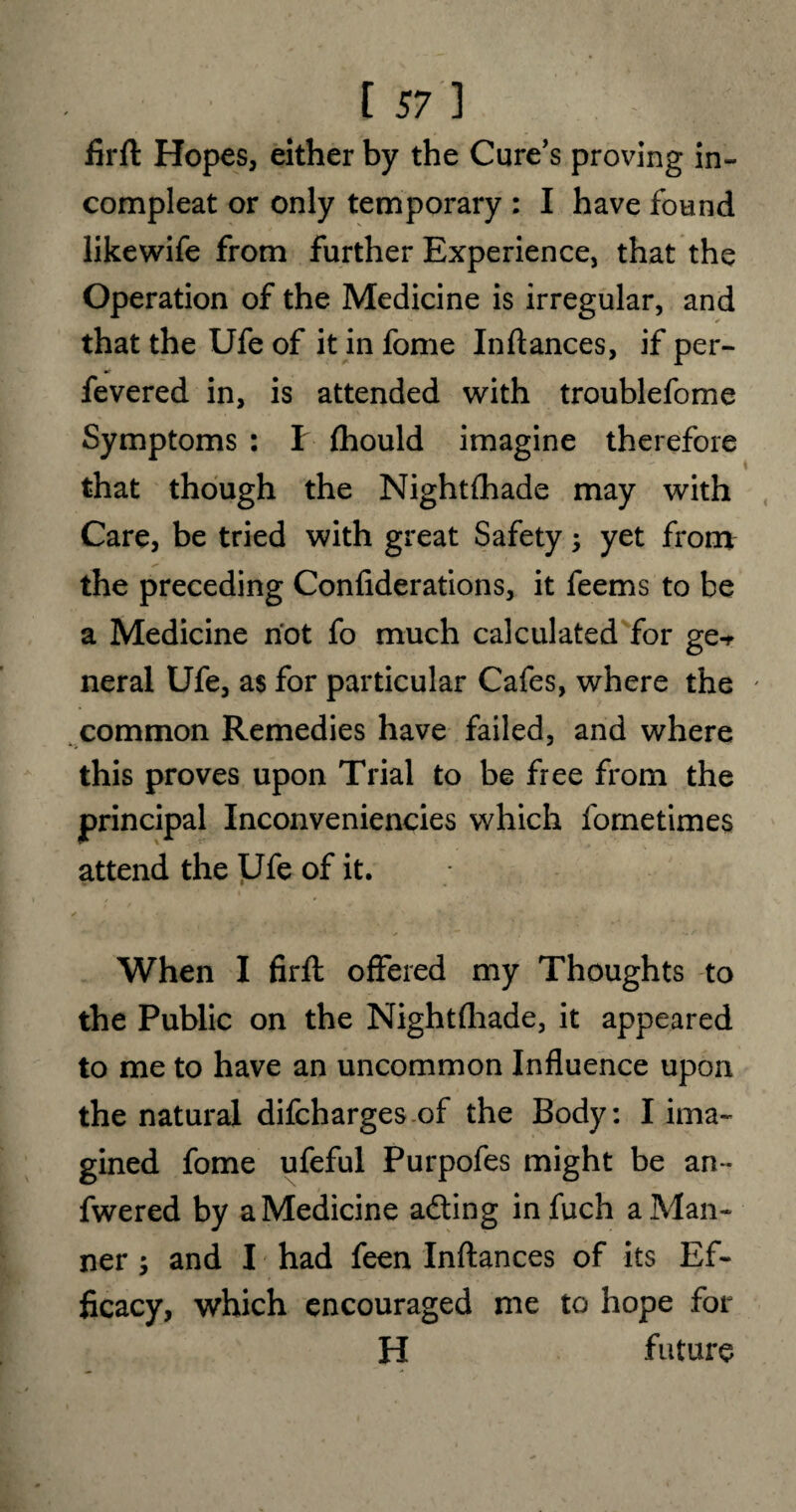 firft Hopes, either by the Cure’s proving in- compleat or only temporary : I have found likewife from further Experience, that the Operation of the Medicine is irregular, and that the Ufe of it in fome Inftances, if per- fevered in, is attended with troublefome Symptoms : I fhould imagine therefore that though the Nightfhade may with Care, be tried with great Safety; yet from the preceding Confiderations, it feems to be a Medicine not fo much calculated for ge-r neral Ufe, as for particular Cafes, where the ' common Remedies have failed, and where this proves upon Trial to be free from the principal Inconveniencies which fometimes attend the Ufe of it. When I firfl offered my Thoughts to the Public on the Nightfhade, it appeared to me to have an uncommon Influence upon the natural difcharges of the Body: I ima¬ gined fome ufeful Purpofes might be an * fwered by a Medicine adting infuch a Man¬ ner ; and I had feen Inftances of its Ef¬ ficacy, which encouraged me to hope for H future