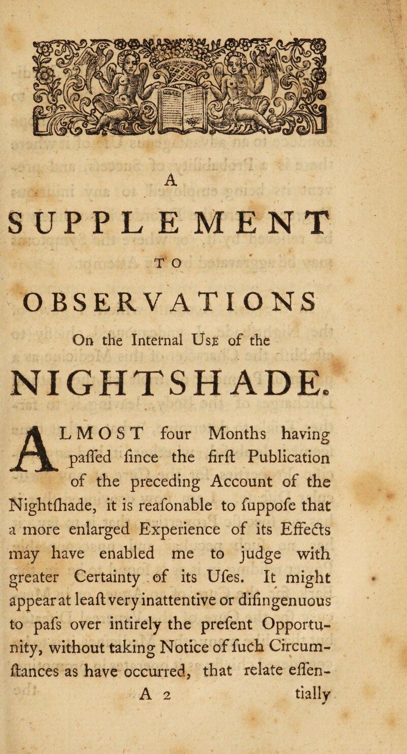 A SUPPL E MENT T O OBSERVATIONS On the Internal Use of the NIGHTSHADE. •• : ' - 4 ' ALMOST four Months having pafled fince the firft Publication of the preceding Account of the Night (hade, it is reafonable to fuppofe that a more enlarged Experience of its Effedts may have enabled me to judge with greater Certainty of its Ufes. It might appear at leaft very inattentive or difingenuous to pafs over intirely the prefent Opportu¬ nity, without taking Notice of fuch Circum- ftances as have occurred, that relate effen- A 2 daily i