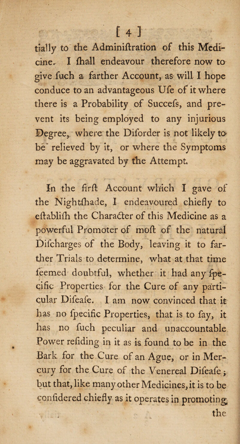 trally to the Adminiftration of this Medi¬ cine. I fhall endeavour therefore now to give fuch a farther Account, as will I hope conduce to an advantageous Ufe of it where there is a Probability of Succefs, and pre¬ vent its being employed to any injurious Degree,/ where the Diforder is not likely to- be' relieved by it, or where the Symptoms may be aggravated by the Attempt In the firft Account which I gave of the Nightshade, I endeavoured chiefly to eftablifh the Character of this Medicine as a powerful Promoter of moft of the natural Difcharges of the Body, leaving it to far¬ ther Trials to determine, what at that time feemed doubtful, whether it had any Spe¬ cific Properties for the Cure of any parti¬ cular Difeafe. I am now convinced that it has no Specific Properties, that is to fay, it has no fuch peculiar and unaccountable Power refiding in it as is found to be in the Bark for the Cure of an Ague, or in Mer¬ cury for the Cure of the Venereal Difeafe | but that, like many other Medicines, it is to be confidered chiefly as it operates in promoting the