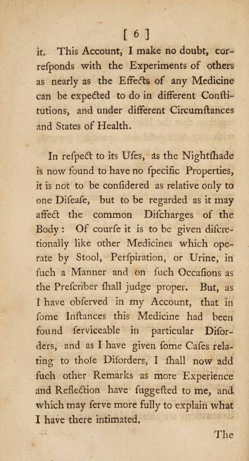 it. This Account, I make no doubt, cor- refponds with the Experiments of others as nearly as the Effedts of any Medicine can be expedted to do in different Confti- tutions, and under different Circumftances and States of Health® In refpedt to its Ufes, as the Nightfhade is now found to have no fpecific Properties, it is not to be confidered as relative only to one Difeafe, but to be regarded as it may affedt the common Difcharges of the Body : Of courfe it is to be given difcre-^ tionally like other Medicines which ope¬ rate by Stool, Perfpiration, or Urine, in fuch a Manner and on fuch Occafions as the Prefcriber fhall judge proper. But, as I have obferved in my Account, that in fome Inftances this Medicine had been found fcrviceable in particular Difor- ders, and as I have given fome Cafes rela¬ ting to thole Diforders, I fhall now add fuch other Remarks as more Experience and Refledtion have fuggefled to me, and. which may ferve more fully to explain what I have there intimated.