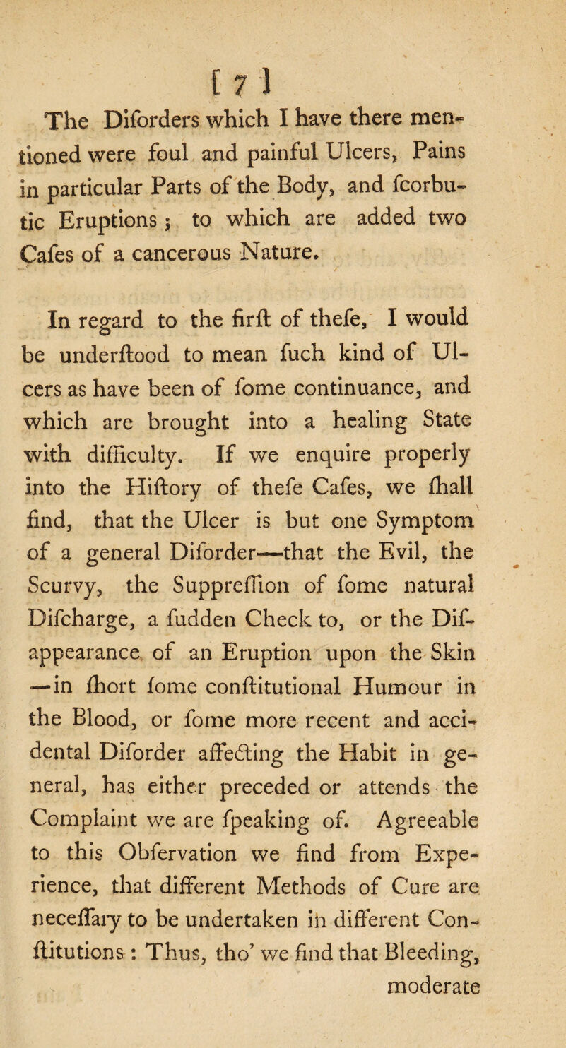 The Diforders which I have there men¬ tioned were foul and painful Ulcers, Pains in particular Parts of the Body, and fcorbu- tic Eruptions; to which are added two Cafes of a cancerous Nature. In regard to the firft of thefe, I would be underftood to mean fuch kind of Ul¬ cers as have been of fome continuance, and which are brought into a healing State with difficulty. If we enquire properly into the Hiftory of thefe Cafes, we fhall find, that the Ulcer is but one Symptom of a general Diforder—that the Evil, the Scurvy, the Suppreffion of fome natural Difcharge, a fudden Check to, or the Dif- appearance of an Eruption upon the Skin —in fhort fome conftitutional Humour in the Blood, or fome more recent and acci¬ dental Diforder affedting the Habit in ge¬ neral, has either preceded or attends the Complaint we are fpeaking of. Agreeable to this Obfervation we find from Expe¬ rience, that different Methods of Cure are neceffary to be undertaken in different Con- flitutions: Thus, tho’ we find that Bleeding, V . v moderate