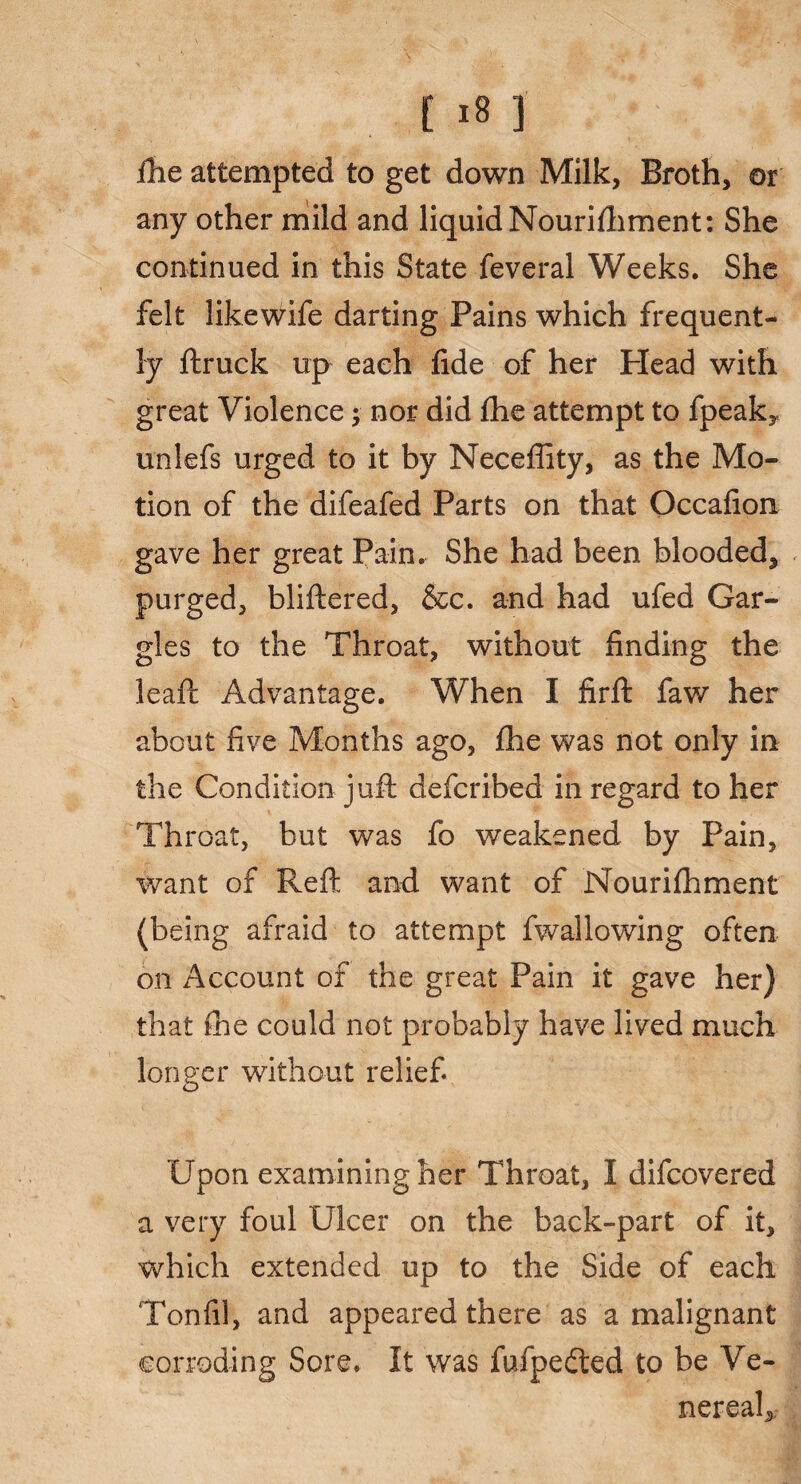 fhe attempted to get down Milk, Broth, or any other mild and liquid Nouriftiment: She continued in this State feveral Weeks. She felt likewife darting Pains which frequent¬ ly ftruck up each fide of her Plead with great Violence; nor did fhe attempt to fpeaky unlefs urged to it by Neceffity, as the Mo¬ tion of the difeafed Parts on that Occafion gave her great Pain. She had been blooded, purged, bliftered, &c. and had ufed Gar¬ gles to the Throat, without finding the leaft Advantage. When I firft faw her about five Months ago, fhe was not only in the Condition juft defcribed in regard to her Throat, but was fo weakened by Pain, want of Reft and want of Nourifhment (being afraid to attempt fwallowing often on Account of the great Pain it gave her) that fhe could not probably have lived much longer without relief Upon examining her Throat, I difcovered a very foul Ulcer on the back-part of it, which extended up to the Side of each Tonfil, and appeared there as a malignant corroding Sore. It was fufpedted to be Ve¬ nereal,