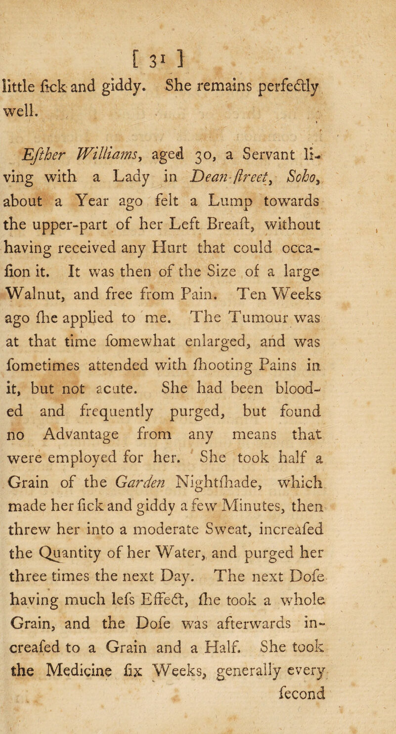 little lick and giddy. She remains perfectly well. i Eftber Williams, aged 30, a Servant li¬ ving with a Lady in Dean-fir eet3 Soho3 about a Year ago felt a Lump towards the upper-part of her Left Breaft, without having received any Hurt that could occa- lion it. It was then of the Size of a large Walnut, and free from Pain. Ten Weeks ago fhe applied to me. The Tumour was at that time fomewhat enlarged, and was fometimes attended with {hooting Pains in it, but not acute. She had been blood-' ed and frequently purged, but found no Advantage from any means that were employed for her. She took half a Grain of the Garde?2 Nightfhade, which made her fick and giddy a few Minutes, then threw her into a moderate Sweat, increafed the Quantity of her Water,, and purged her three times the next Day. The next Dofe having much lefs Effedt, fhe took a whole Grain, and the Dofe was afterwards in¬ creafed to a Grain and a Half. She took the Medicine fix Weeks, generally every fecond