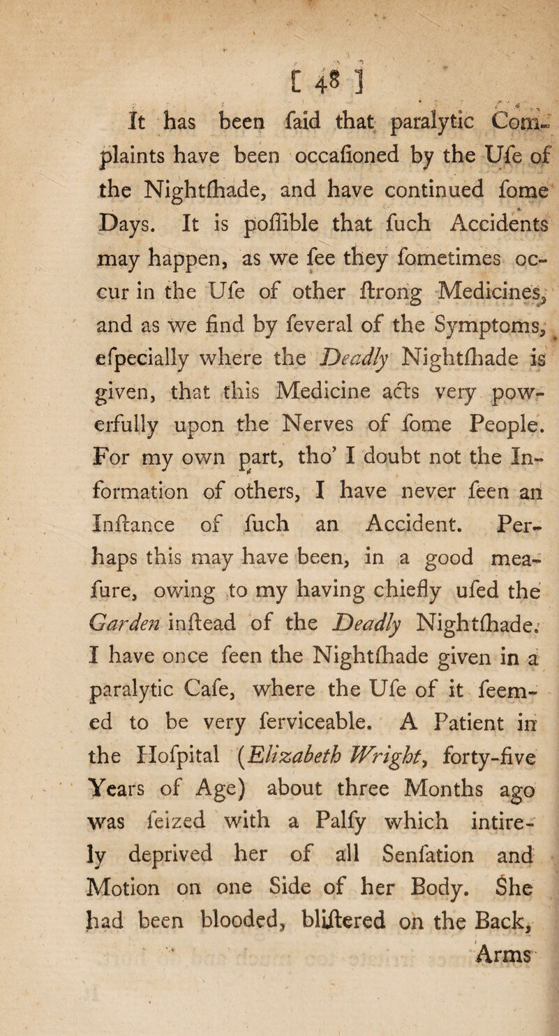 _ ' . f 1 * I ' r ' >;. , It has been faid that paralytic Com¬ plaints have been occafioned by the Ufe of the Nightfhade, and have continued fome A Days. It is poffible that fuch Accidents may happen, as we fee they fometimes oc¬ cur in the Ufe of other ftrong Medicines, and as we find by feveral of the Symptoms, efpecially where the Deadly Nightfhade is given, that this Medicine acts very pow¬ erfully upon the Nerves of fome People, For my own part, tho’ I doubt not the In¬ formation of others, I have never feen an Inftance of fuch an Accident. Per¬ haps this may have been, in a good mea- fure, owing to my having chiefly ufed the Garden inftead of the Deadly Nightfhade. I have once feen the Nightfhade given in a paralytic Cafe, where the Ufe of it feem- ed to be very ferviceable. A Patient in the Hofpital (Elizabeth Wright, forty-five Years of Age) about three Months ago was feized with a Palfy which in tire - ly deprived her of all Senfation and Motion on one Side of her Body. She had been blooded, bliitered on the Back, Arms