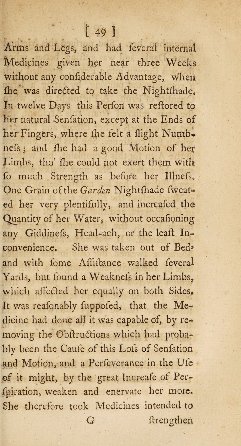 Arrlis and Legs, and had feveral internal Medicines given her near three Weeks without any considerable Advantage, when £he was directed to take the Nightfhade* In twelve Days this Perfon was reftored to her natural -Senfation, except at the Ends of her Fingers, where Ihe felt a flight Numb** nefs; and (he had a good Motion of her Limbs, tho’ fhe could not exert them with fo much Strength as before her Illnefs* One Grain of the Ga?~de?i Nightfhade fweat- ed her very plentifully, and increafed the Quantity of her Water* without occafioning any Giddinefs, Head-ach, or the lea ft In¬ convenience. She was taken out of Bed* and with fome Afliftance walked feveral Yards, but found a Weaknefs in her Limbs* H. > which affe&ed her equally on both Sides* It was reafonably fuppofed, that the Me- dicine had done all it was capable of, by re¬ moving the Obftrudtions which had proba¬ bly been the Caufe of this Lofs of Senfation and Motion, and a Perfeverance in the Ufe of it might, by the great Increafe of Per- fpiration, weaken and enervate her more* She therefore took Medicines intended to G ftrengthen