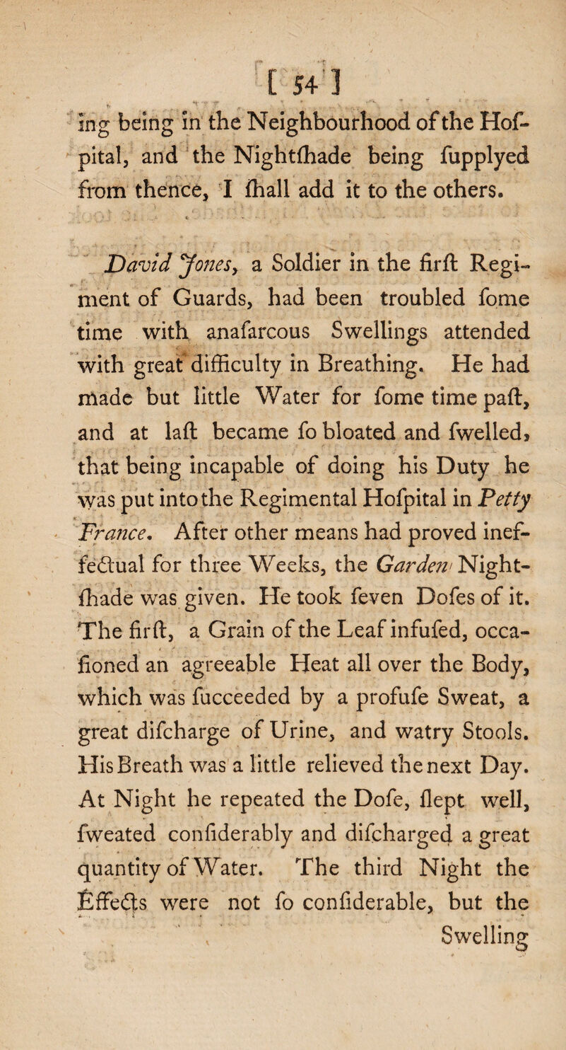 r ■ -t C 54 1 s ~ , \ •. , ... V.„.v •*% _* ' v: in g being in the Neighbourhood of the Hof- pital, and the Nightftiade being fupplyed from thence, I fhall add it to the others. David Jones, a Soldier in the firft Regi- ■ ment of Guards, had been troubled fome time with anafarcous Swellings attended with great difficulty in Breathing. He had made but little Water for fome time pad, and at laft became fo bloated and fwelled* that being incapable of doing his Duty he was put into the Regimental Hofpital in Petty * > France. After other means had proved inef¬ fectual for three Weeks, the Garden' Night- fhade was given. He took feven Dofes of it. The firft, a Grain of the Leaf infufed, occa- fioned an agreeable Heat all over the Body, which was fucceeded by a profufe Sweat, a great difcharge of Urine, and watry Stools. His Breath was a little relieved the next Day. At Night he repeated the Dofe, flept well, fweated confiderably and difcharged a great quantity of Water. The third Night the EffeCts were not fo confiderable, but the A- . ' * » ■ * Swelling