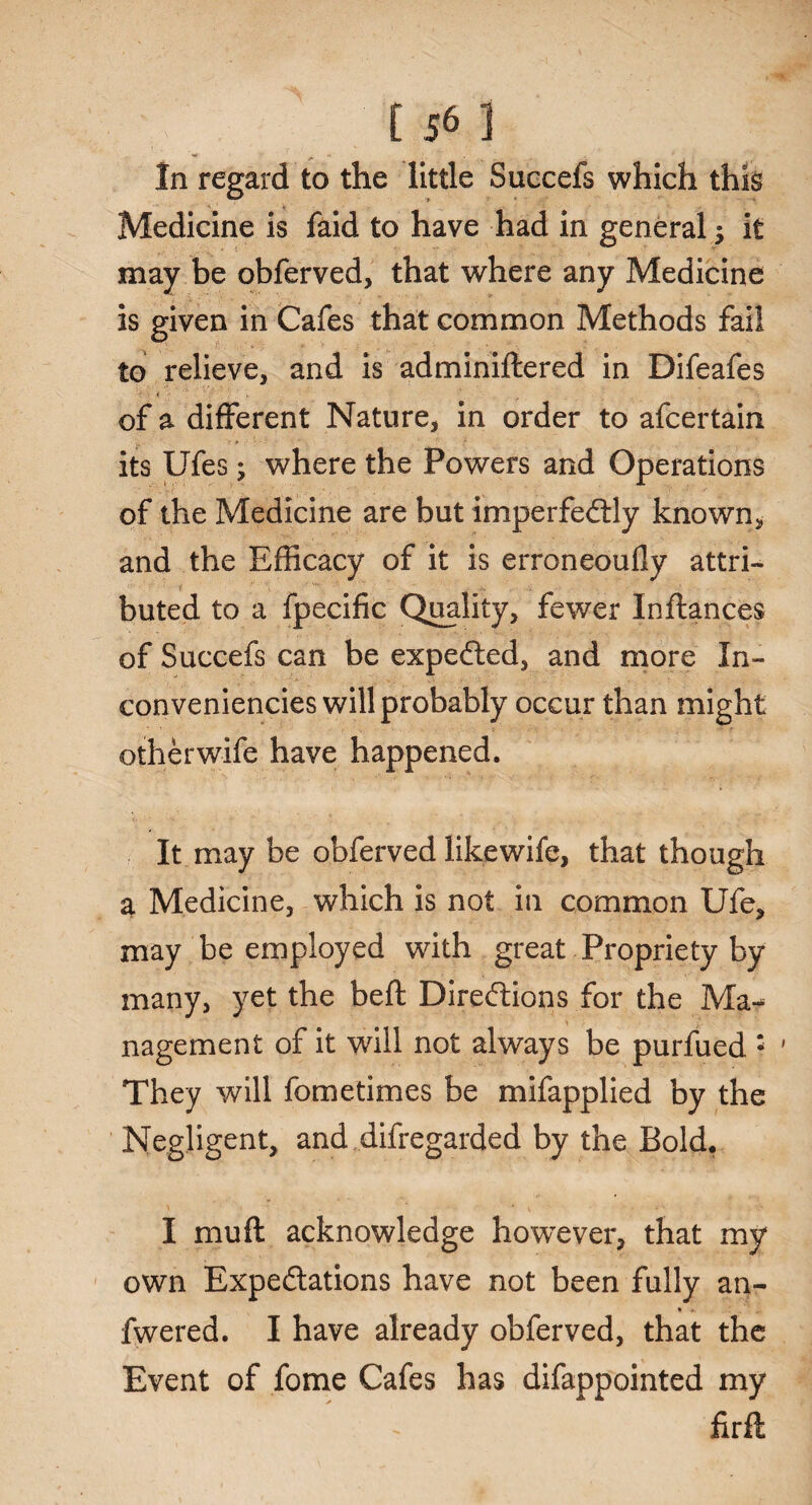 ?':;r [56] In regard to the little Suecefs which this Medicine is faid to have had in general it may be obferved, that where any Medicine is given in Cafes that common Methods fail to relieve, and is adminiftered in Difeafes of a different Nature, in order to afcertain its Ufes; where the Powers and Operations of the Medicine are but imperfectly known, and the Efficacy of it is erroneoufly attri¬ buted to a fpecific Quality, fewer Inftances of Succefs can be expeCted, and more In- conveniencies will probably occur than might otherwife have happened. It may be obferved likewife, that though a Medicine, which is not in common Ufe, may be employed with great Propriety by many, yet the beft Directions for the Ma¬ nagement of it will not always be purfued : ' They will fometimes be mifapplied by the Negligent, and difregarded by the Bold. I mu ft acknowledge however, that my own Expectations have not been fully an- * .f. .. fwered. I have already obferved, that the Event of fome Cafes has difappointed my firft