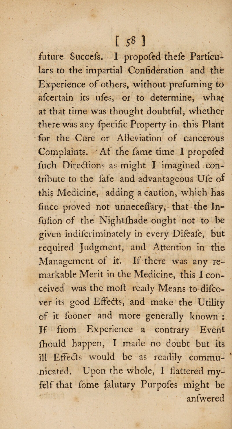 158 ] future Succefs. I propofed thefe Particu¬ lars to the impartial Conlideration and the Experience of others, without prefuming to afcertain its ufes, or to determine, what at that time was thought doubtful, whether there was any fpecific Property in this Plant for the Cure or Alleviation of cancerous Complaints. At the fame time I propofed fuch Directions as might I imagined con¬ tribute to the fafe and advantageous Ufe of this Medicine, adding a caution, which has • fmce proved not unnecefiary, that the In- fufion of the Nightfhade ought not to be given indifcriminately in every Difeafe, but required Judgment, and Attention in the Management of it. If there was any re¬ markable Merit in the Medicine, this I con¬ ceived was the moft ready Means to difco- ver its good Effedts, and make the Utility of it fooner and more generally known ; If from Experience a contrary Event fliould happen, I made mo doubt but its ill Effedts would be as readily commu¬ nicated. Upon the whole, I flattered my- felfthat fome falutary Purpofes might be anfwered