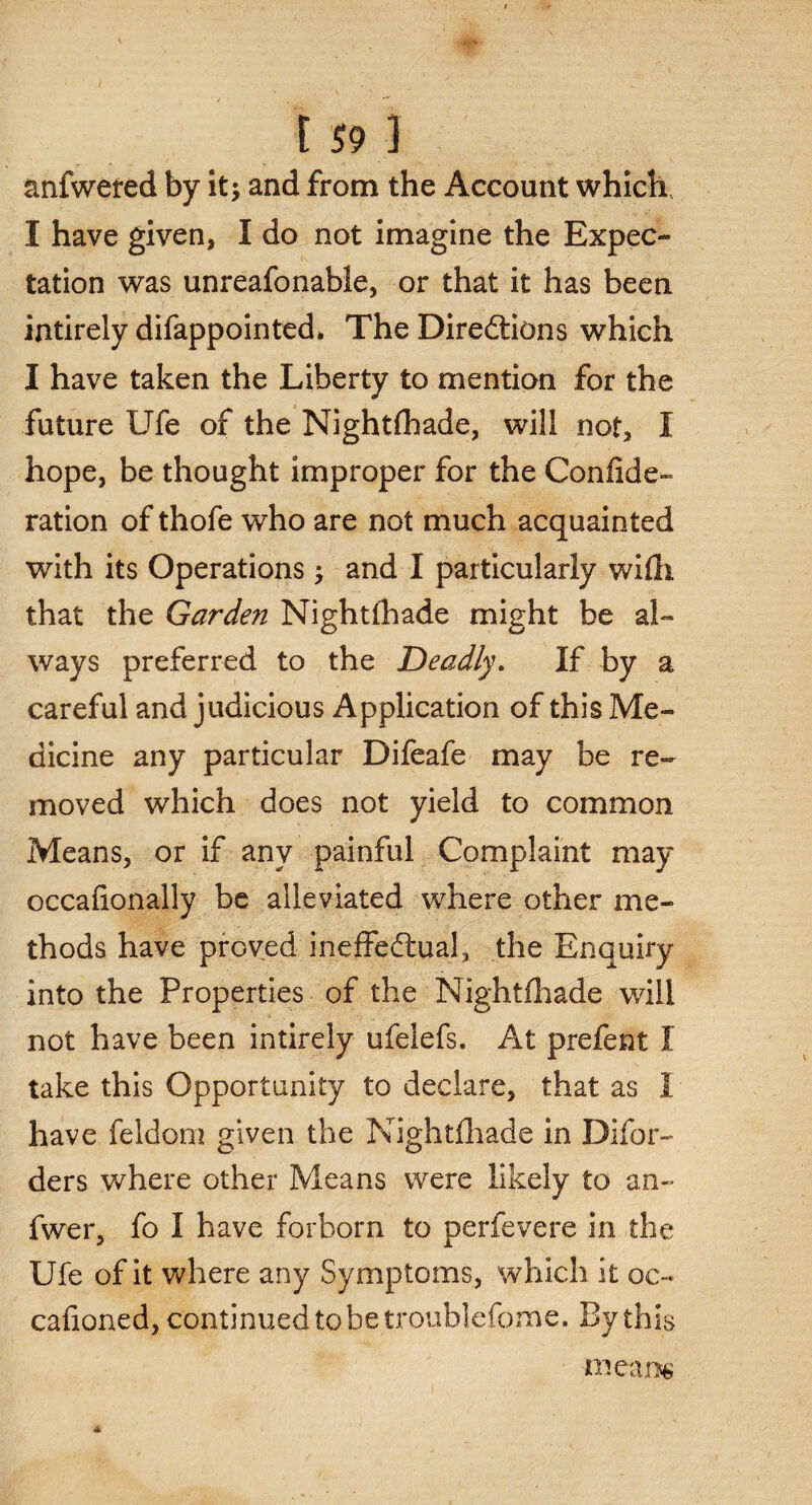 » ' \ C 59 I anfwered by it; and from the Account which, I have given* I do not imagine the Expec¬ tation was unreafonable, or that it has been intirely difappointed* The Directions which I have taken the Liberty to mention for the future Ufe of the Nightfhade, will not, I hope, be thought improper for the Confide- ration of thofe who are not much acquainted with its Operations; and I particularly with, that the Garden Nightfhade might be al¬ ways preferred to the Deadly. If by a careful and judicious Application of this Me¬ dicine any particular Difeafe may be re¬ moved which does not yield to common Means, or if any painful Complaint may occaflonally be alleviated where other me¬ thods have proved ineffectual, the Enquiry into the Properties of the Nightfhade will not have been intirely ufelefs. At prefent I take this Opportunity to declare, that as I have feldom given the Nightfhade in Difor- ders where other Means were likely to an- fwer, fo I have forborn to perfevere in the Ufe of it where any Symptoms, which it oc- cafioned, continued to be troublefome. By this * means