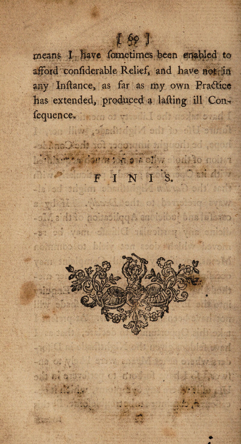 means I Have fometimes been enabled to • ■ . f ' ♦ . j. .V- afford confiderable Relief, and havener in any Inftance, as far as my own Practice has extended, produced a lading ill Con^ fequence. F I N I S.