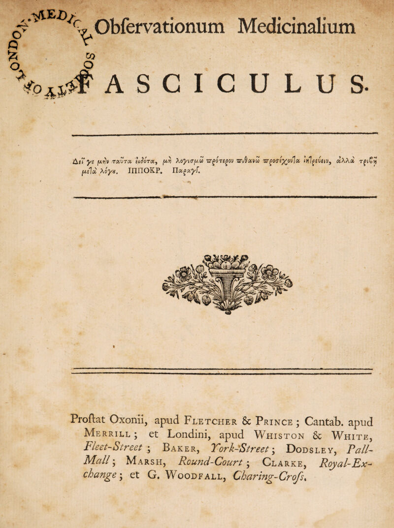 Oy Q £ c Obfervationum Medicinalium co O ASCICULUS. Af? ys fA^v t&vtc& infora, {ayi AoyurfAU •argorsgov mdavoo Zrg0(T£%0vl X tlilgevetv, «AA<* TglSy fAslx Xoyx. inHOKP. Tlxgxyf, « Proflat Oxonii, apud Fletcher & Prince ; Cantab. apud Merrill ; et Londini, apud Whiston & White, Fleet-Street • Baker, York-Street; Dodsley, Pali- Mali; Marsh, Round-Court; Clarke, Royal-Ex- change ; et G. Woodfall, Charing-Crofs*