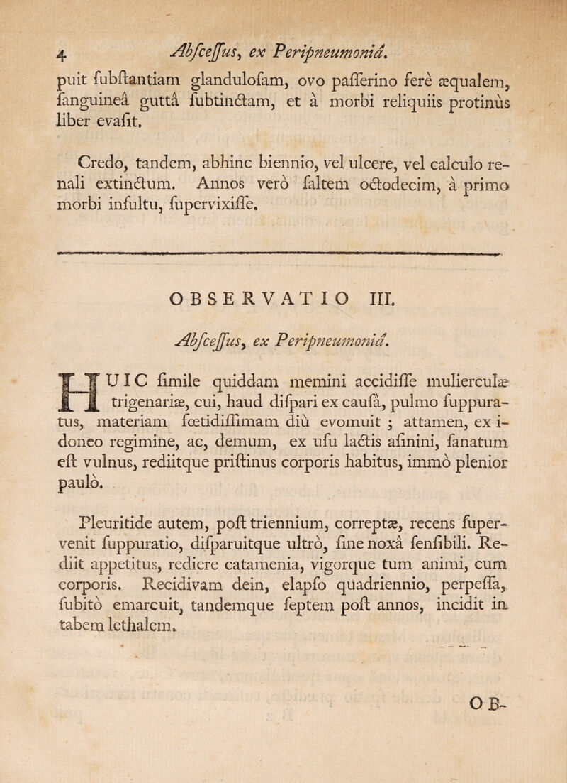 puit fubftantiam glandulofam, ovo pafferino fere «qualem, fanguinea gutta fubtincftam, et a morbi reliquiis protinus liber evalit. ■ , i . Credo, tandem, abhinc biennio, vel ulcere, vel calculo re¬ nali extindtum. Annos vero faltem octodecim, a primo morbi infultu, fupervixiire. OBSERVATIO III. HUIC limile quiddam memini accidifle mulierculae trigenariae, cui, haud difpari ex caufa, pulmo fuppura- tus, materiam fcetidiffimam diu evomuit ; attamen, ex i- doneo regimine, ac, demum, ex ufu ladtis afinini, lanatum eft vulnus, rediitque priftinus corporis habitus, immo plenior paulo. Pleuritide autem, poft triennium, correpta;, recens fuper- venit fuppuratio, difparuitque ultro, line noxa fenlibili. Re¬ diit appetitus, rediere catamenia, vigorque tum animi, cum corporis. Recidivam dein, elapfo quadriennio, perpefla, fubito emarcuit, tandemque feptem poft annos, incidit in tabem lethalem»