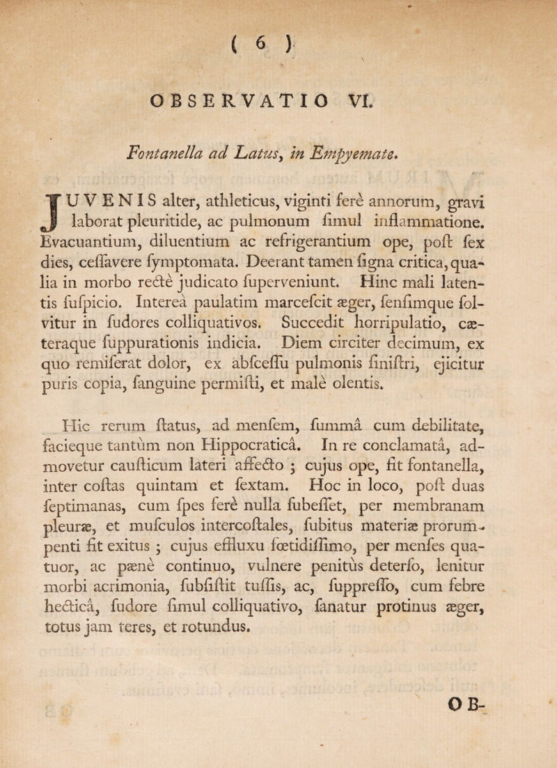 OBSERVATIO VI. Fontanella ad Latus, in Empyemate. JUVENIS alter, athleticus, viginti fere annorum, gravi laborat pleuritide, ac pulmonum fimul inflammatione. Evacuantium, diluentium ac refrigerantium ope, poft fex dies, ceflavere fymptomata. Deerant tamen figna critica, qua- lia in morbo re&e judicato fuperveniunt. Hinc mali laten¬ tis fufpicio. Interea paulatim marcefcit aeger, fenflmque fol- vitur in fudores colliquativos. Succedit horripulatio, cas- teraque fuppurationis indicia. Diem circiter decimum, ex quo remiferat dolor, ex abfceflu pulmonis flniflri, ejicitur puris copia, fanguine permifti, et male olentis. i Hic rerum flatus, ad menfem, fumma cum debilitate, facieque tantum non Hippocratica. In re conclamata, ad¬ movetur caufticum lateri affedto • cujus ope, fit fontanella, inter coflas quintam et fextam. Hoc in loco, poft duas feptimanas, cum fpes fere nulla fubeflet, per membranam pleuras, et mufculos intercoftales, fubitus materias prorum ¬ penti fit exitus • cujus effluxu fcetidiflxmo, per menfes qua- tuor, ac paene continuo, vulnere penitus deterfo, lenitur morbi acrimonia, fubfiftit tuffis, ac, fuppreffo, cum febre hedica, fudore fimul colliquativo, fanatur protinus aeger, totus jam teres, et rotundus.