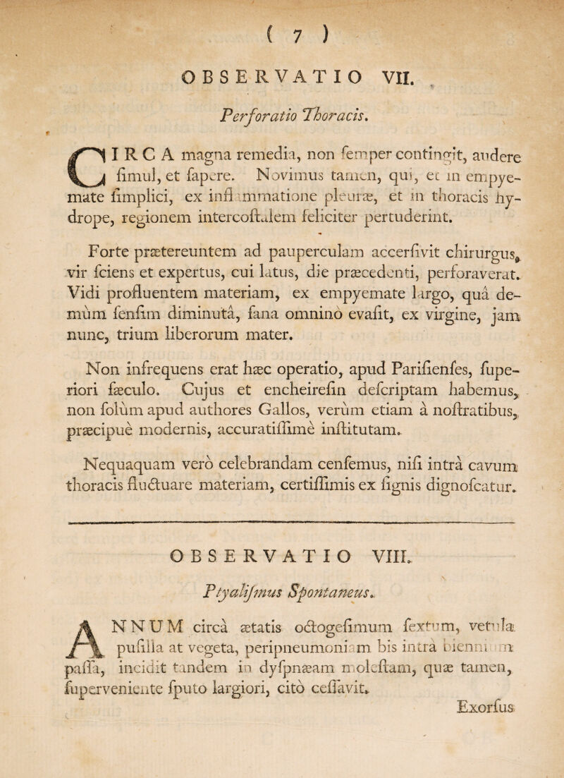 OBSERVATIO VII. Perforatio Thoracis. CIRCA magna remedia, non femper contingit, andere iimul, et fapere. Novimus tamen, qm, ec m empye¬ mate limplici, ex infl immatione pleuras, et in thoracis hy¬ drope, regionem intercofLlem feliciter pertuderint. Forte praetereuntem ad pauperculam accerlivit chirurgus, vir fciens et expertus, cui latus, die praecedenti, perforaverat. Vidi profluentem materiam, ex empyemate largo, qua de¬ mum fenfLm diminuta, fana omnino evafit, ex virgine, jam nunc, trium liberorum mater. Non infrequens erat htec operatio, apud Parilienfes, fupe- riori fseculo. Cujus et encheirefin deferiptam habemus, non folum apud authores Gallos, verum etiam a noftratibus, praecipue modernis, accuratidime inflitutam. Nequaquam vero celebrandam cenfemus, nili intra cavum thoracis flu&uare materiam, certiffimis ex lignis dignofeatur. OBSERVATIO VIII* Ptyalijmus Spontaneus. ANNUM circa aetatis odtogelimum fextvm, vetula. puiilla at vegeta, peripneumoniam bis intra bienm n palla, incidit tandem in dyfpnjeam n ole fiam, quae tamen, fuperveniente fputo largiori, cito celfavit* Exorfus