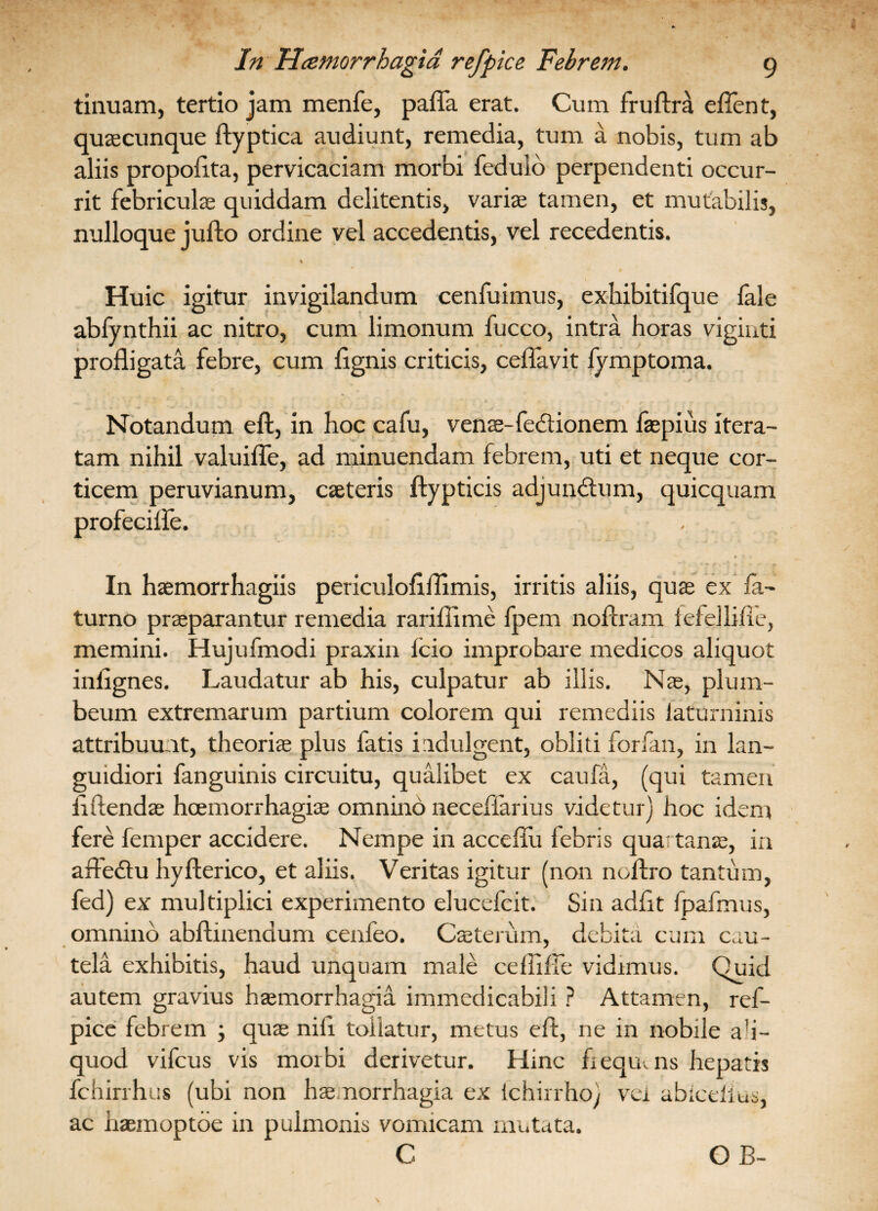 tinuam, tertio jam menfe, pafla erat. Cum fruftra eftent, quascunque ftyptica audiunt, remedia, tum a nobis, tum ab aliis propofita, pervicaciam morbi fedulb perpendenti occur¬ rit febriculas quiddam delitentis, variae tamen, et mutabilis, nulloque jufto ordine vel accedentis, vel recedentis. % Huic igitur invigilandum cenfuimus, exhibitifque fale abfynthii ac nitro, cum limonum fucco, intra horas viginti profligata febre, cum fignis criticis, ceflavit lymptoma. Notandum eft, in hoc cafu, venae-fedtionem faspius itera¬ tam nihil valuifle, ad minuendam febrem, uti et neque cor¬ ticem peruvianum, caeteris ftypticis adjunitum, quicquam profeciife. In haemorrhagiis periculoflflimis, irritis aliis, quas ex Ia- turno praeparantur remedia rariftime fpem noftram iefellifie, memini. Hujufmodi praxin lcio improbare medicos aliquot inlignes. Laudatur ab his, culpatur ab illis. Nae,, plum¬ beum extremarum partium colorem qui remediis laturninis attribuunt, theoriae plus fatis indulgent, obliti forfan, in lan¬ guidiori fanguinis circuitu, qualibet ex caufa, (qui tamen ftftendas hoemorrhagiae omnino neceffarius videtur) hoc idem fere femper accidere. Nempe in acceflu febris quartanas, in afledtu hyfterico, et aliis. Veritas igitur (non noflro tantum, fed) ex multiplici experimento elucefcit. Sin adflt fpafmus, omnino abflinendum cenfeo. Caeterum, debita cum cau¬ tela exhibitis, haud unquam male ceftifie vidimus. Quid autem gravius haemorrhagia immedicabili ? Attamen, ref¬ pice febrem ; quae nili tollatur, metus eft, ne in nobile ali¬ quod vifcus vis morbi derivetur. Hinc fiequais hepatis fchirrhus (ubi non haemorrhagia ex ichirrho) vei abicelius, ac hasmoptoe in pulmonis vomicam mutata.