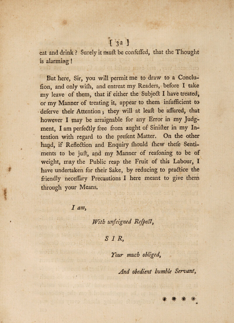 [ 3* 1 eat and drink ? Surely it muli be confeffed^ that the Thought is alarming! But here, Sir, you will permit me to draw to a Conclu- fion, and only wiih, and entreat my Readers, before I take my leave of them, that if either the Subjedt I have treated, or my Manner of treating it, appear to them infufficient to deferve their Attention; they will at leaft be aflured, that however I may be arraignable for any Error in my Judg- ment, I am perfedtly free from aught of Sinifter in my In- tention with regard to the prefent Matter. On the other ha^id, if Refledtion and Enquiry fhould fhew thefe Senti- ments to be juft, and my Manner of reafoning to be of weight, may the Public reap the Fruit of this Labour, I ^ have undertaken for their Sake, by reducing to pradtice the friendly neceflary Precautions I here meant to give them through your Means, v* ... % \ . . • • ■ I am, • With unfeigned Refpect, SIR, Your much obliged, „ . t u , And obedient humble Servant, % % % *