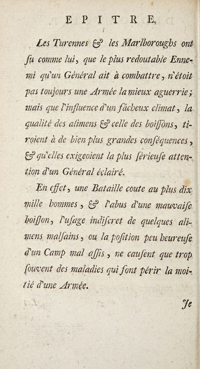/ E P I T R E, i Les Turennes Çff les Marlboroughs ont jt ' “ | | fu comme lui, que le plus redoutable Enne * mi qu'un Général ait à combattre, n'étoit pas toujours une Armée la mieux aguerrie ; mais que T influence d’un fâcheux climat, la qualité des alimens & celle des boiffons, ti- roient à de bien plus grandes conféquences 3 ' ' # Çf qu'elles exigeaient la plus férieufe atten¬ tion d'un Général éclairé. En effet, une Bataille coûte au plus dix mille hommes, £*? P abus d'une mauvaife boiJ]on, ï'ufage indijeret de quelques ali¬ mens malfains, ou la pofltion peu heureufe. d'un Camp mal affis } ne caufent que trop (ornent des maladies qui font périr la moi¬ tié d'une Armée. 1 1 . ■ ' Je /