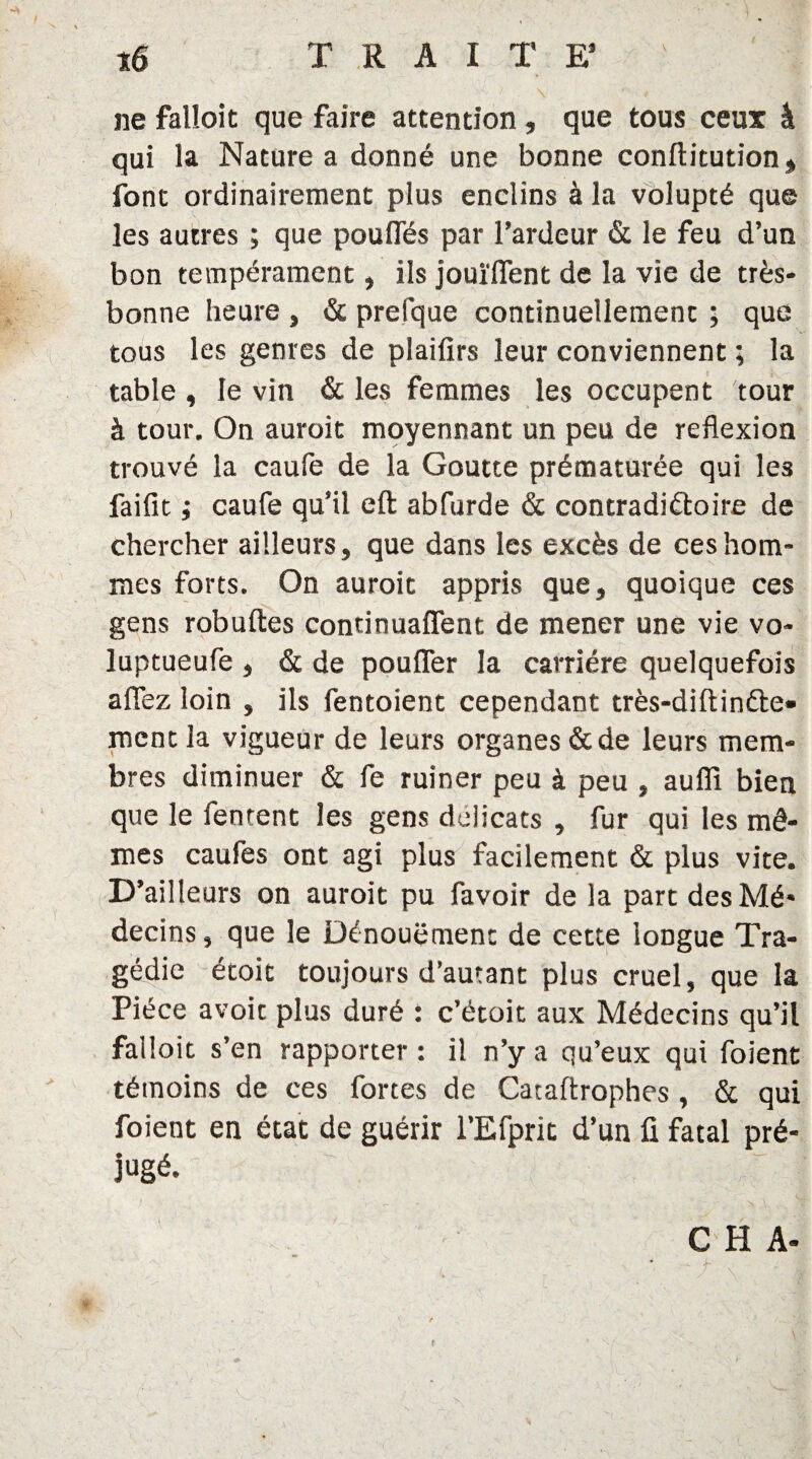 ne falloit que faire attention, que tous ceux â qui la Nature a donné une bonne conftitution, font ordinairement plus enclins à la volupté que les autres ; que pouffés par l’ardeur & le feu d’un bon tempérament, ils jouïffent de la vie de très- bonne heure } & prefque continuellement ; que tous les genres de plaifirs leur conviennent ; la table, le vin & les femmes les occupent tour à tour. On auroit moyennant un peu de reflexion trouvé la caufe de la Goutte prématurée qui les faifit ; caufe qu’il eft abfurde & contradictoire de chercher ailleurs, que dans les excès de ces hom¬ mes forts. On auroit appris que, quoique ces gens robuftes condnuaffent de mener une vie vo- luptueufe , & de pouffer la carrière quelquefois affez loin , ils fentoient cependant très-diftinfte» ment la vigueur de leurs organes & de leurs mem¬ bres diminuer & fe ruiner peu à peu , auffi bien que le Tentent les gens délicats , fur qui les mê¬ mes caufes ont agi plus facilement & plus vite. D’ailleurs on auroit pu favoir de la part des Mé¬ decins , que le Dénouement de cette longue Tra¬ gédie étoit toujours d’autant plus cruel, que la Pièce avoir plus duré : c’étoit aux Médecins qu’il failoit s’en rapporter : il n’y a qu’eux qui foient témoins de ces fortes de Cataftrophes , & qui foient en état de guérir l’Efprit d’un fi fatal pré¬ jugé. ' 'M ; V v G H A- 0