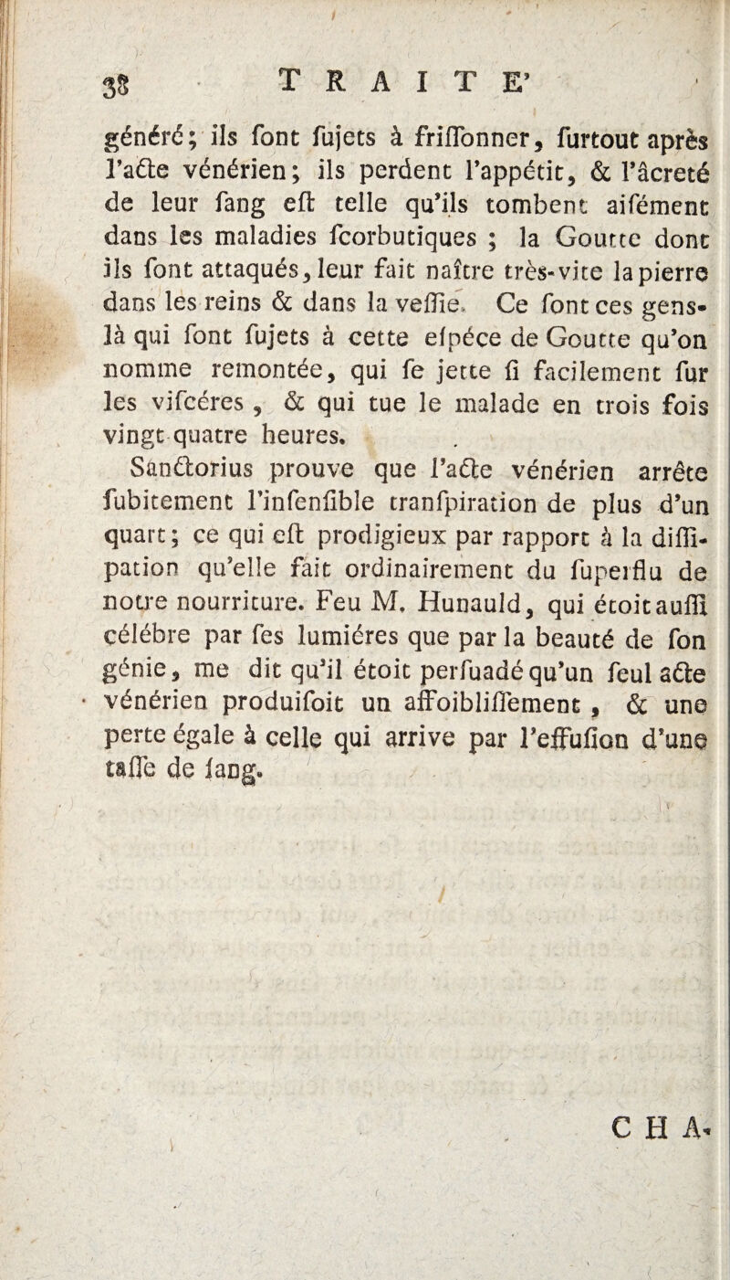 généré; ils font fujets à friflonner, furtout après l’aéte vénérien; ils perdent l’appétit, & l’âcreté de leur fang eft telle qu’ils tombent aifément dans les maladies fcorbutiques ; la Goutte dont ils font attaqués, leur fait naître très-vite la pierre dans les reins & dans la veffie Ce font ces gens- là qui font fujets à cette elpéce de Goutte qu’on nomme remontée, qui fe jette li facilement fur les vifcéres , & qui tue le malade en trois fois vingt quatre heures. Sândtorius prouve que l’aéle vénérien arrête fubitement l’infenfible tranfpiration de plus d’un quart; ce qui eft prodigieux par rapport à la diffi- pation qu’elle fait ordinairement du fuperflu de notre nourriture. Feu M. Hunauld, qui étoitauffî célébré par fes lumières que par la beauté de fon génie, me dit qu’il étoit perfuadéqu’un feul aéte • vénérien produifoit un affoibliilement, & une perte égale à celle qui arrive par l’elfufion d’une ta lie de fang. 1 f C H A. \ ' t