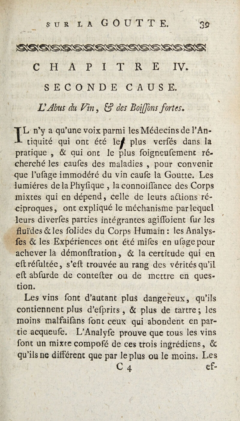 ; > SECONDE CAUSE. U Abus du Vin, & des B oijjons fortes. IL n’y a qu’une voix parmi les Médecins de l’An¬ tiquité qui ont été le^! plus verfés danSv la pratique , & qui ont le plus foigneuferaent ré¬ cherché les caufes des maladies 3 pour convenir que l’ufage immodéré du vin caufe la Goutte. Les lumières delaPhyfique , laconnoiflance des Corps mixtes qui en dépend, celle de leurs actions ré¬ ciproques, ont expliqué le méchanisme par lequel leurs diverfes parties intégrantes agiffoient fur les fluides & les folides du Corps Humain: lesAnalys- fes & les Expériences ont été mifes en ufagepour achever la démonflration, & la certitude qui en eftréfultée, s’efl: trouvée au rang des vérités qu’il eft abfurde de coutelier ou de mettre en ques¬ tion. Les vins font d’autant plus dangereux, qu’ils contiennent plus d’efprits, & plus de tartre; les moins malfaifans font ceux qui abondent en par¬ tie acqueufe. L’Analyfe prouve que tous les vins font un mixte compofé de ces trois ingrédiens, & qu’ils ne différent que par le plus ou le moins. Les C 4 ef-