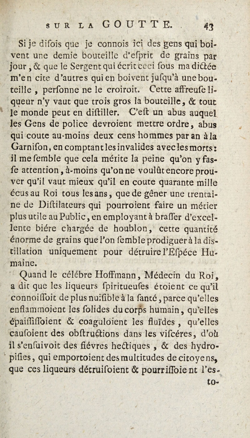 y sur l a GOUTTE. . 43 Si je difois que je connois ici des gens qui boi¬ vent une demie bouteille d’efprit de grains par jour,& que le Sergent qui écrit ceci fous madiéîée m’en cite d’autres qui en boivent jufqu’à une bou¬ teille , perfonne ne le eroiroit. Cette affreufe li¬ queur n’y vaut que trois gros la bouteille, & tout le monde peut en diftiller, C’eft un abus auquel les Gens de police devroient mettre ordre, abus qui coûte au-moins deux cens hommes par an àla Garnifon, encomptantlesinvalides aveclesmorts: il me femble que cela méiite la peine qu’on y fas- fe attention, à-moins qu’on ne voulût encore prou¬ ver qu’il vaut mieux qu’il en coûte quarante mille écusau Roi tous les ans, que de gêner une trentai¬ ne de Diftilateurs qui pourroient faire un métier plus utile au Public, en employant à brafler d’excel¬ lente bière chargée de houblon, cette quantité énorme de grains que l’on femble prodiguer à la dis¬ tillation uniquement pour détruire l’Efpéce Hu¬ maine. Quand le célébré Hoffmann, Médecin du Roi, a dit que les liqueurs fpiritueufes étoient ce qu’il connoilToit deplusnuiûbleàla fanté, parce qu’elles enflammoient les folides du corps humain, qu’elles épaiffîlfoient & coaguloient les fluides, qu’elles caufoient des obflruûions dans les vifcéres, d’oû il s’enfuivoit des fièvres heéliques , & des hydro- pifies, qui emportoient des multitudes de citoyens, que ces liqueurs détruifoient & pourrifioie nt l’es- to-