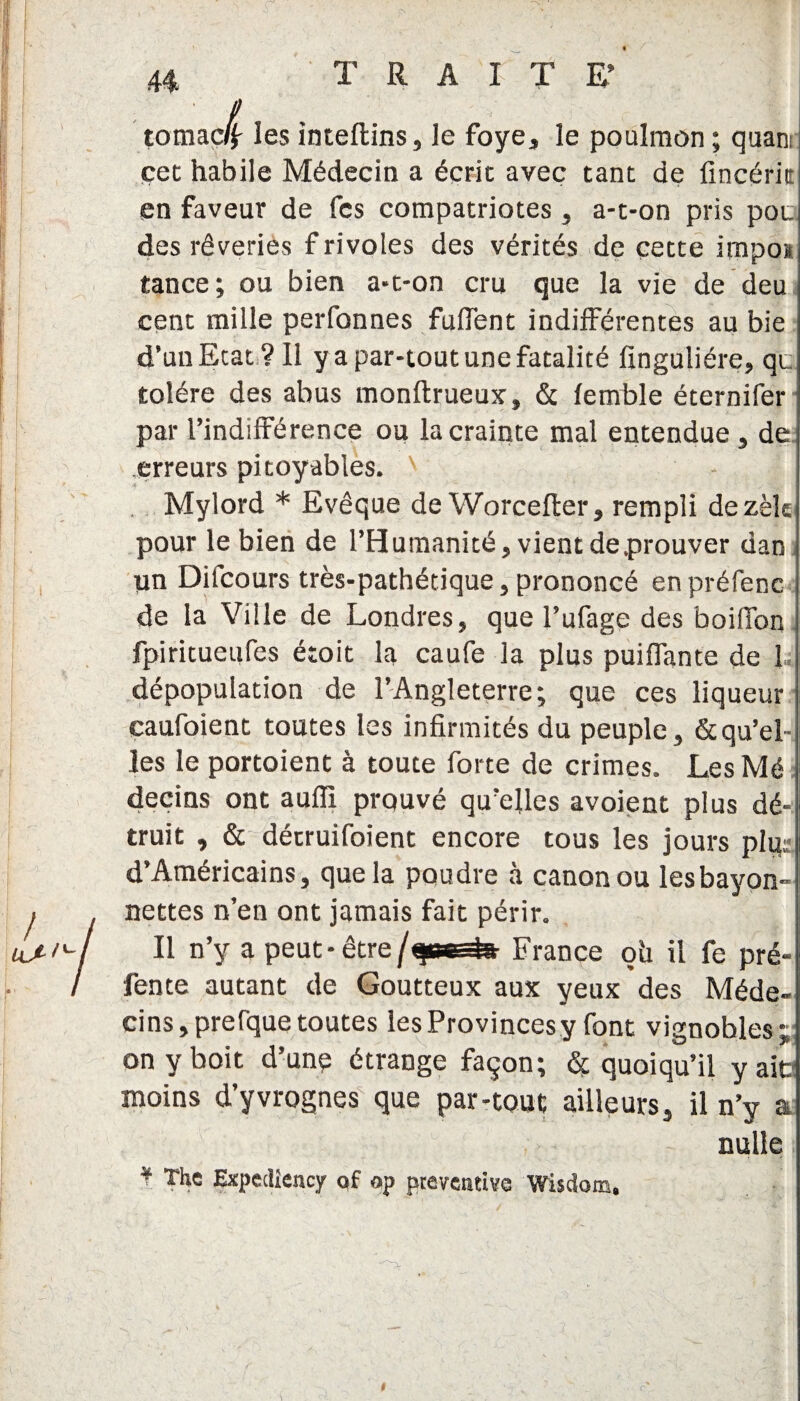 tomac/j- les inteflins, le foye, le poulmon ; quant cet habile Médecin a écrit avec tant de fincérk en faveur de fcs compatriotes , a-t-on pris pot. des rêveries f rivoles des vérités de cette impos tance; ou bien a-t-on cru que la vie de deu cent mille perfonnes fuffent indifférentes au bie d’un Etat? Il y a par-tout une fatalité finguliére, qc tolère des abus monftrueux, & fernble éternifer par l’indifférence ou la crainte mal entendue , de erreurs pitoyables. Mylord * Evêque de Worcefter, rempli dezèk pour le bien de l’Humanité, vient de .prouver dan un Difcours très-pathétique, prononcé enpréfene de la Ville de Londres, que l’ufage des boilfon fpiritueufes étoit la caufe la plus puiffante de 1, dépopulation de l’Angleterre; que ces liqueur caufoient toutes les infirmités du peuple, & qu’el¬ les le portoient à toute forte de crimes. LesMé deçins ont auffi prouvé qu’elles avoient plus dé¬ truit , & détruifoient encore tous les jours plg; d’Américains, que la poudre à canon ou lesbayon- nettes n’en ont jamais fait périr. Il n’y a peut- être /quarto France oh il fe pré¬ fente autant de Goutteux aux yeux des Méde¬ cins, prefque toutes les Provincesy font vignobles* on y boit d’une étrange façon; Sf quoiqu’il y aie moins d’yvrognes que par-tout ailleurs, il n’y a nulle ; * The Expediency of op préventive Wisdom,