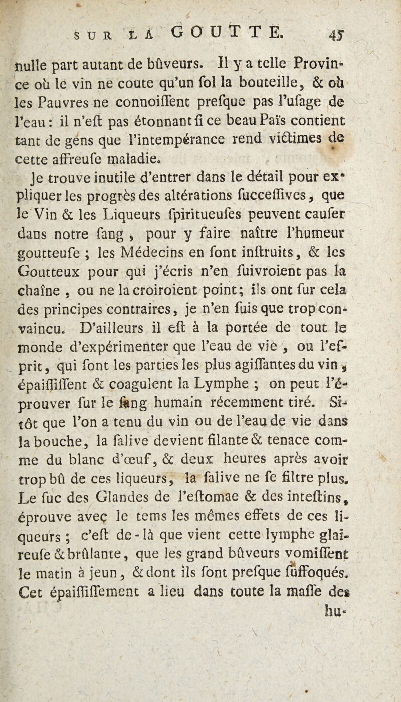 nulle part autant de bûveurs. Il y a telle Provin¬ ce oh le vin ne coûte qu’un fol la bouteille, & oh les Pauvres ne connoiflent prefque pas l’ufage de l’eau: il n’eft pas étonnant fi ce beauPaïs contient tant de gens que l’intempérance rend viétimes de cette affreufe maladie. Je trouve inutile d’entrer dans le détail pour ex¬ pliquer les progrès des altérations fucceffives, que le Vin & les Liqueurs fpiritueufes peuvent caufer dans notre fang , pour y faire naître l’humeur goutteufe ; les Médecins en font inftruits, & les Goutteux pour qui j’écris n’en fuivroient pas la chaîne , ou ne lacroiroient point; ils ont fur cela des principes contraires, je n’en fuis que trop con¬ vaincu. D’ailleurs il eft à la portée de tout le monde d’expérimenter que l’eau de vie , ou l’ef- prit, qui font les parties les plus agilfantes du vin t épaiffilfent & coagulent la Lymphe ; on peut l’é¬ prouver fur le ftmg humain récemment tiré. Si¬ tôt que l’on a tenu du vin ou de l’eau de vie dans la bouche, la falive devient filante & tenace com¬ me du blanc d’œuf, & deux heures après avoir tropbû de ces liqueurs, la falive ne fe filtre plus. Le fuc des Glandes de l’eftomae & des inteftins, éprouve avec le tems les mêmes effets de ces li¬ queurs ; c’eft de-là que vient cette lymphe glai- reufe & brûlante, que les grand bûveurs vomiflent le matin à jeun, &dont ils font prefque fuffoqués. Cet épaifliffement a lieu dans toute la mafie des hu*